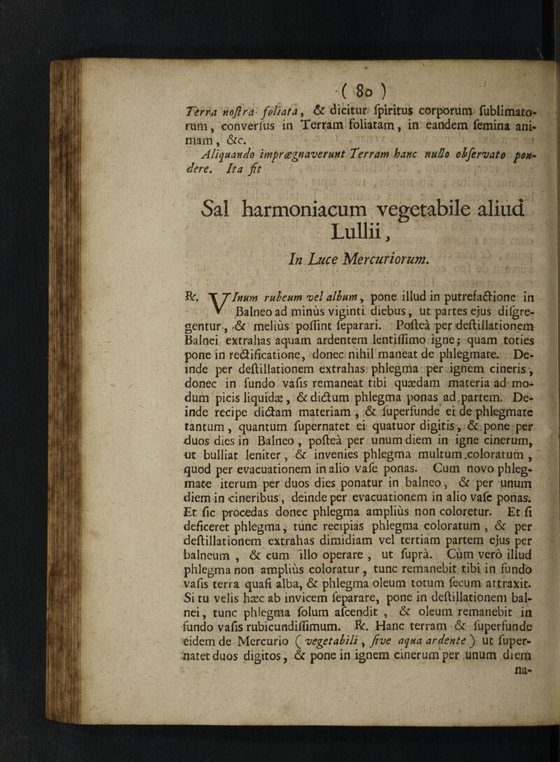 / Terra noflra foliata , & dicitur fpiritus corporum fublimato- rum, converlus in Terram foliatam, in eandem femina ani- j mam , &c. 9 Aliquando imprcegnaverunt Terram hanc nudo obfervato pon~ der e. Ita fit 1 i — f T yf * k ffl Sal harmoniacum vegetabile aliud Lullii, In Luce Mercuriorum. '' ■*. ■ >1 * ' * . • ■ . » K t : V *. i ft. X Tinum rubeum vel alium, pone illud in putrefaftione in V Balneo ad minus viginti diebus, ut partes ejus difgre- gentur, <& melius pofiint feparari. Poftea per deftillationem Balnei extrahas aquam ardentem lentiflimo igne,- quam toties pone in re&ificatione, donec nihil maneat de phlegmate. De¬ inde per deftillationem extrahas phlegma per ignem cineris, donec in fundo vafis remaneat tibi qucedam materia ad mo¬ dum picis liquida* , &di&um phlegma ponas ad partem. De¬ inde recipe didam materiam , & fuperfunde ei de phlegmate tantum, quantum fupernatet ei quatuor digitis, & pone per duos dies in Balneo , poftea per unum diem in igne cinerum, ut bulliat leniter, & invenies phlegma multum .coloratum , quod per evacuationem in alio vafe ponas. Cum novo phleg¬ mate iterum per duos dies ponatur in balneo, & per unum diem in cineribus, deinde per evacuationem in alio vafc ponas. Et fic procedas donec phlegma amplius non coloretur. Et ft deficeret phlegma, tunc recipias phlegma coloratum , & per deftillationem extrahas dimidiam vel tertiam partem ejus per balneum , & cum illo operare , ut fupra. Cum vero illud phlegma non amplius coloratur , tunc remanebit tibi in fundo vafis terra quafi alba, & phlegma oleum totum fecum attraxit. Si tu velis hxc ab invicem feparare, pone in deftillationem bal¬ nei, tunc phlegma folum afcendit , & oleum remanebit in fundo vafis rubicundiffimum. ft. Hanc terram & fuperfunde eidem de Mercurio ( vegetabili, five aqua ardente ) ut fuper¬ natet duos digitos, & pone in ignem cinerum per unum diem