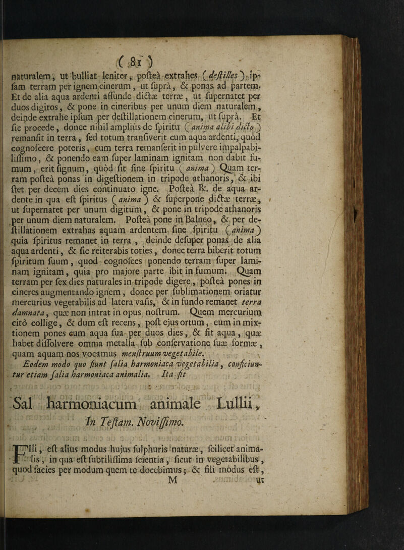 ( :8 l ) naturalem, ut bulliat leniter, poftea extrahes (defiil/es) ip* fam terram per ignem cinerum, ut fupra, & ponas ad partem. Et de alia aqua ardenti affunde didtae terne , ut fupernatet per duos digitos, & pone in cineribus per unum diem naturalem , deinde extrahe iplum per deftillationem cinerum, ut fupra. Et fic procede, donec nihil amplius de fpiritu ( anima alibi dido ) remanfit in terra, fed totum tranfiverit cum aqua ardenti, quod cognofcere poteris, cum terra remanferit in pulvere impalpabi- liffimo, & ponendo eam fuper laminam ignitam non dabit fu¬ mum, eritfignum, quod fit fine fpiritu Q anima) Quam ter¬ ram poftea ponas in digeftionem in tripode athanoris, & ibi ftet per decem dies continuato igne. Poftea R. de aqua ar- dentein qua eft fpiritus Q anima) & fuperpone dldcx terrse, ut fupernatet per unum digitum, & pone in tripode athanoris per unum diem naturalem. Poftea pone in Balneo, & per de¬ ftillationem extrahas aquam ardentem fine fpiritu (anima) quia fpiritus remanet in terra , deinde defuper ponas de alia aqua ardenti, & fic reiterabis toties, donec terra biberit totum fpiritum fuum, quod cognofces ponendo terram fuper lami¬ nam ignitam, quia pro majore parte ibit in fumum, Quam terram per fex dies naturales in tripode digere, poftea pones in cineres augmentando ignem, donec per fublimationem oriatur mercurius vegetabilis ad latera vafis, & in fundo remanet terra damnata, qux non intrat in opus noftrum. Quem mercurium cito collige, & dum eft recens, poft ejus ortum, eum in mix¬ tionem pones cum aqua fua per auos dies, & fit aqua, qux habet diffolvere omnia metalla fub confervatione fuse formse % quam aquam nos vocamus menflruum vegetabile. Eodem modo quo fiunt f alia harmoniaca vegetabilia, conficiun¬ tur etiam falia harmoniaca animalia. Ita fit Sal harmoniacum animale Lullii In Tefiam. Noviffmo. 'Ili, eft alius modus hujus fulphuris natura:, fcilicet anima- 1 lis, in qua eft fubtiliffima fcientia , ficut in vegetabilibus , quod facies per modum quem te docebimus; & fili modus eft,