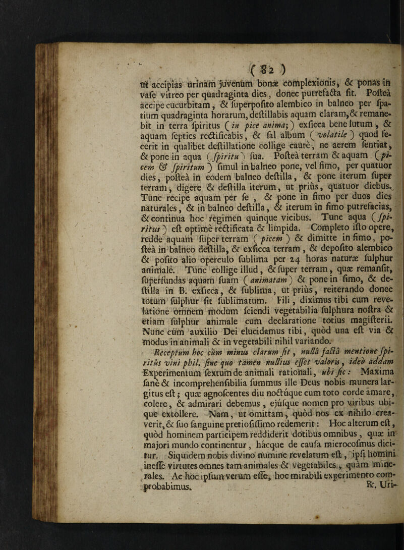 ($2 ) tfc accipias urinam juvenum 'bonae cofriplexionis, & ponas ift vafe vitreo per quadraginta dies, donec putrefa&a fit. Poftea accipe cucurbitam, & luperpofito alembico in balneo per fpa- tiunn quadraginta horarum, deftillabis aquam claram,& remane¬ bit in terra fpiritus Q in pice anima;) exficca bene lutum , & aquam fepties recftificabis, & fal album ( volatile ) quod fe¬ cerit in qualibet deftillatione collige cauto, ne aerem fentiat, & pone in aqua ( fpiritufua. Poftea terram & aquam (/>/- cem & fpiritum ) fimul in balneo pone, vel fimo, perquatuor dies, poftea in eodem balneo deftilla, & pone iterum fuper terram, digere & deftilla iterum, ut prius, quatuor diebus*. Tunc recipe aquam per fe , & pone in fimo per duos dies naturales, & in balneo deftilla, & iterum in fimo putrefacias, & continua hoc regimen quinque vicibus. Tunc aqua (y^i- ritus ) eft optime reftificata & limpida. Completo ifto opere, redde aquam fuper terram ( picem ) & dimitte infimo, po¬ ftea in balneo deftilla, & exficca terram , & depofito alembico & pofito alio operculo fublima per 24 horas naturas fulphur animale. Tunc collige illud, & fuper terram, qtias remanfit, fuperfundas aquam fuam ( animatam ) & pone in fimo, & de- ftilla in B. exficca, & fublima, ut prius, reiterando donec totum fulphur fit fublimatum. Fili, diximus tibi cum reve¬ latione omnem modum fciendi vegetabilia fulphura noftra & etiam fulphur animale cum declaratione totius magifterii. Nunc cum auxilio Dei elucidamus tibi, quod una eft via & modus in animali & in vegetabili nihil variando. Receptum hoc cum minus clarum Jit, nultti fafta mentione fpi^ ritus vini phih fine quo tamen nullius effet valoris, ideo addam Experimentum fextum de animali rationali, ulific: Maxima fane& incomprehenfibiiia fummus ille Deus nobis munera lar¬ gitus eft; quas agnofcentes diu noftuque cum toto corde amare, colere, & admirari debemus , ejufque nomen pro viribus ubi¬ que extollere. Nam, ut omittam, quod nos ex nihilo crea¬ verit, & fuo fanguine pretiofiflfimo redemerit: Hoc alterum eft, quod hominem participem reddiderit dotibus omnibus , quas in majori mundo continentur , hacque de caufa microcofmus dici¬ tur. Siquidem nobis divino numine revelatum eft, ipft homini inelle virtutes omnes tam animales & vegetabiles , quam mine¬ rales. Ac hoc lpfum verum efle, hoc mirabili experimento com- : probabimus». \ Urt-