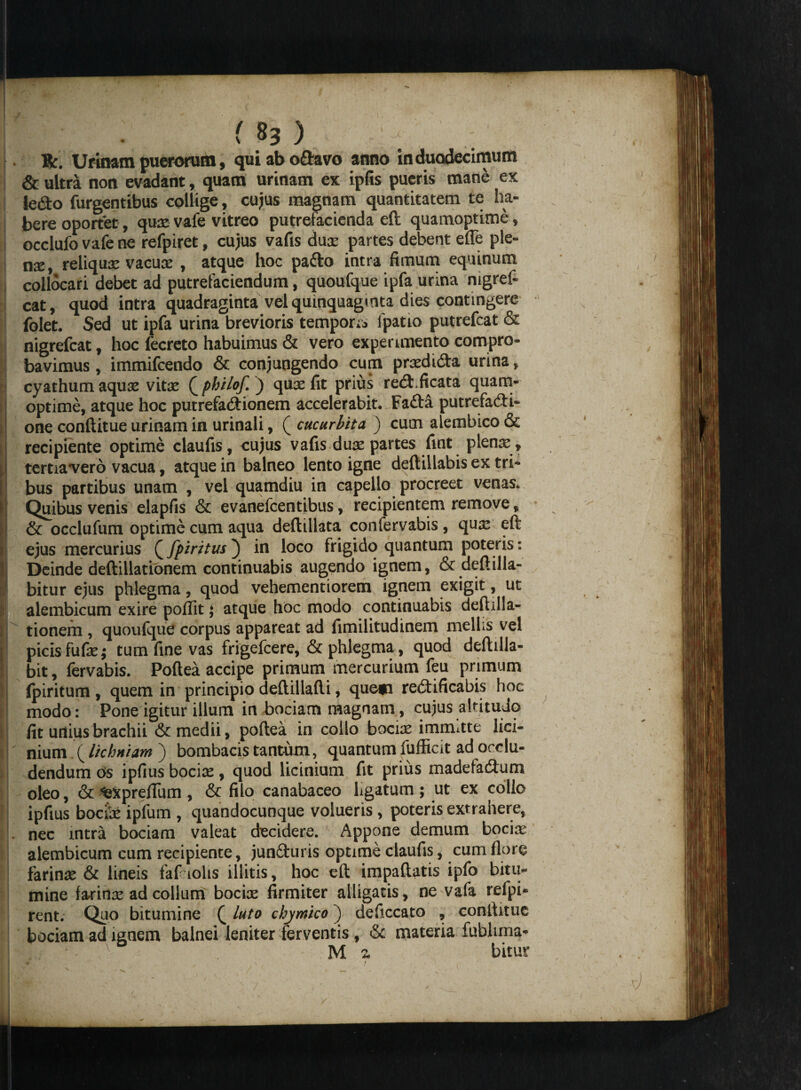 | . ( }3 ) Bf, Urinam puerorum, qui ab odavo anno in duodecimum i & ultra non evadant, quam urinam ex ipfis pueris mane ex j ledo Turgentibus collige, cujus magnam quantitatem te ha¬ bere oportet, qux vafe vitreo putrefacienda eft quamoptime, j occlufo vafe ne refpiret, cujus vafis dux partes debent efTe ple- | nx, reliqux vacux , atque hoc pa&o intra fimum equinum collocari debet ad putrefaciendum, quoufque ipfa urina nigref- cat, quod intra quadraginta vel quinquaginta dies contingere folet. Sed ut ipfa urina brevioris temporis fpatio putrefcat & nigrefcat, hoc fecreto habuimus & vero experimento compro¬ bavimus , immifcendo & conjungendo cum prxdida urina, j cyathum aqux vitx ( philof. ) qux fit prius red. ficata quam- I optime, atque hoc putrefadionem accelerabit. Fada putrefadi- one conftitue urinam in urinali, ( cucurbita ) cum alembico & recipiente optime claufis, cujus vafis dux partes fint plenx , tertiavero vacua, atque in balneo lento igne deftillabis ex tri¬ bus partibus unam , vel quamdiu in capello procreet venas. Quibus venis elapfis & evanefcentibus, recipientem remove, I & occlufum optime cum aqua deftillata confervabis, qux eft ejus mercurius Q fpiritus) in loco frigido quantum poteris: | Deinde deftillationem continuabis augendo ignem, & deftilla- I bitur ejus phlegma, quod vehementiorem ignem exigit, ut alembicum exire poflit; atque hoc modo continuabis deftilla¬ tionem , quoufque corpus appareat ad fimilitudinem mellis vel picis fufxj tum fine vas frigefcere, & phlegma, quod deftilla- ! bit, fervabis. Poftea accipe primum mercurium feu primum fpiritum , quem in principio deftillafti, quem redificabis hoc I modo: Pone igitur illum in bociam magnam, cujus altitudo fit urtiusbrachii & medii, poftea in collo bocix immitte lici¬ nium .( lichniam ) bombacis tantum, quantum fufficit ad occlu¬ dendum bs ipfius bocix, quod licinium fit prius madefadum oleo, & ‘texpreftum , & filo canabaceo ligatum ; ut ex collo ipfius bocix ipfum , quandocunque volueris , poteris extrahere, . nec intra bociam valeat decidere. Appone demum bocix alembicum cum recipiente, junduris optime claufis, cum flore farinx & lineis fafciohs illitis, hoc eft impaftatis ipfo bitu¬ mine farinx ad collum bocix firmiter alligatis, ne vafa refpi- rent. Quo bitumine ( luto chymico ; deficcato , conftitue bociam ad ignem balnei leniter ferventis , & materia fubltma- M z bitur