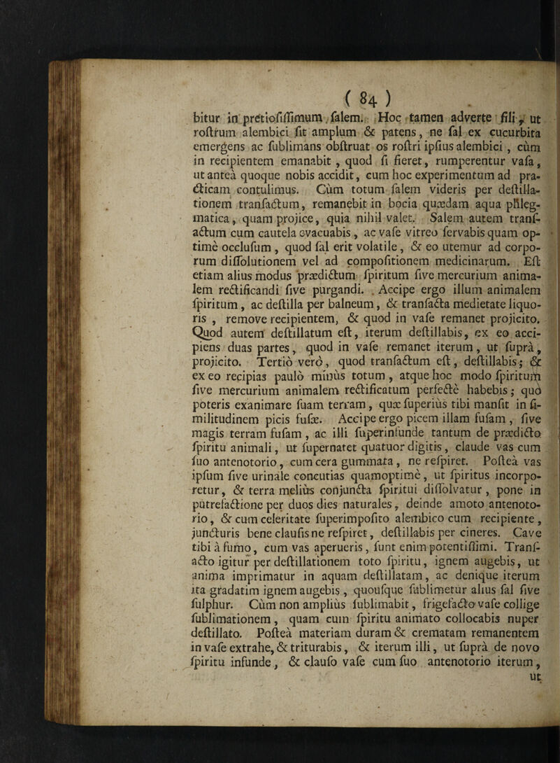 bitur in pretiofilTimum. falem. Hoc tamen adverte fili f ut roftrum alembici fit amplum & patens, ne fal ex cucurbita emergens ac fublimans obftruat os roftri ipfius alembici, cum in recipientem emanabit , quod fi fieret, rumperentur vafa, ut antea quoque nobis accidit, cum hoc experimentum ad pra- (fttcam contulimus. Gum totum falem videris per deftilla- tionem tranfabtum, remanebit in bocia quxdam aqua phleg¬ matica , quam projice, quia nihil valet. Salem autem tranfi- aftum cum cautela evacuabis , ac vafe vitreo fervabisquam op¬ time occlufum , quod fal erit volatile, & eo utemur ad corpo¬ rum diflblutionem vel ad compofitionem medicinarum. Eft etiam alius modus prxdi&um fpiritum five mercurium anima¬ lem redlificandi five purgandi. Accipe ergo illum animalem fpiritum, ac deftilla per balneum, & tranfa&a medietate liquo¬ ris , remove recipientem, & quod in vafe remanet projicito. Quod autem deftillatum eft, iterum deftillabis, ex eo acci¬ piens duas partes, quod in vafe remanet iterum, ut fupra, projicito. Tertio vero, quod tranfaftum eft, deftillabis; ^ ex eo recipias paulo minus totum , atque hoc modo fpirituiti five mercurium animalem reftificatum perfedle habebis; qud poteris exanimare fuam terram, quxfuperiiis tibi manfit in fi- militudinem picis fufe. Accipe ergo picem illam fufam , five magis terram fufam, ac illi fnperinfunde tantum de prxdido fpiritu animali, ut fupernatet quatuor digitis, claude vas cum fuo antenotorio, cum cera gummata , ne refpiret. Poftea vas ipfum five urinale concutias quamoptime, ut fpiritus incorpo¬ retur, & terra melius conjun&a fpiritui difiolvatur, pone in putrefaftione per duos dies naturalesdeinde amoto antenoto¬ rio, & cum celeritate fuperimpofito alembico cum recipiente, junefturis bene claufis ne refpiret, deftillabis per cineres. Cave tibi a fumo, cum vas aperueris, funt enimpotentiflimi. Trani- a&o igitur per deftillationem toto fpiritu, ignem augebis, ut anima imprimatur in aquam deftillatam, ac denique iterum ita gradatim ignem augebis , quoufque fiiblimetur alius fal five fulphur. Cum non amplius fublimabit, frigefadio vafe collige fublimationem, quam cum fpiritu animato collocabis nuper deftillato. Poftea materiam duram & crematam remanentem in vafe extrahe, & triturabis, & iterum illi, ut fupra de novo fpiritu infunde, & claufo vafe cum fuo antenotorio iterum, ut