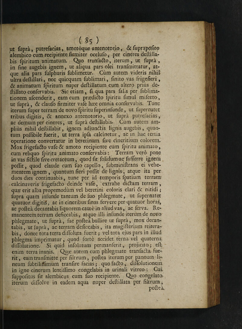 ut fupra, putrefacias, amotoque antenotorio, &fuprapofito alembico cum recipiente firmiter occlufo, per cineres deftilla- bis fpiritum animatum. Quo tranfa&o, iterum, ut fupra, in fine augebis ignem, ut aliqua pars olei tranfmittatur, at¬ que alia pars fulphuris fublimetur. Cum autem videris nihil! ultra defiillari, nec quicquam fublimari, finito vas frigefieri, & animatum fpiritum nuper deftillatum cum altero prius de- ftillato confervabis. 'Sic etiam, fi qua pars falis per fubiima- tionem afcenderit, eam cum prsedidto ipiritu fimul mifceto, ut fupra, & claufo firmiter vafe hxc omnia confervabis. Tunc iterum fuper terram de novo fpiritu fuperinfunde, ut fupernatet tribus digitis, & annexo antenotorio, ut fupra putrefacias, ac demum per cineres, ut fupra deftillabis. Cum autem am¬ plius nihil deftillabit, ignem adjundtis lignis augebis, quan¬ tum poffibile fuerit, ut terra ipfa calcinetur, ac in hac tertia operatione convertatur in beretinum five cineritium colorem. Mox frigefaflo vafe & amoto recipiente cum fpiritu animato, cum reliquo fpiritu animato confervabis: Terram vero pone in vas fiftile five cretaceum, quod fit folidum ac fufferre ignem poffit, quod claude cum fuocapello, fubmioiftrans ei vehe¬ mentem ignem , quantum fieri poffit de lignis, atque ita per duos dies continuabis, tunc per id temporis fpatium terram? calcinaveris frigefadto deinde vafe, extrahe didtam terram, quce erit alba propemodum vel beretini coloris clari & nitidi; fupra quam infunde tantum defuo phlegmate, ut fupernatet quatuor digitis, ac in cineribus finas fervere per quatuor horas, ac poftea decantabis liquorem caute in aliud vas, ac ferva. R.e- manentem terram deficcabis, atque illi infunde iterum de novo phlegmate, ut fupra, fac poftea bullire ut fupra, mox decan¬ tabis, ut fupra, ac terram deficcabis , ita magifterium reitera¬ bis, donec tota terra diffoluta fuerit; vel tota ejus pars in iiiud phlegma imprimatur, quod torte accidet terna vel quaterna. difTolutione. Si quid infolutum permanferit, projicito; eft. - enim terra inanis. Qusc autem cum phlegmate tranfadia, fue¬ rit, eam tranfmitte per filtrum, poftea iterum per pannum li¬ neum fubtiliflimum tranfire facias; quo fa£to, diftblutionern in igne cinerum lentiffimo congelabis in urinali vitreo i CuL fuppofitus fit alembicus cum fuo recipiente. Quo congelato^ iterum difToive in eadem aqua nuper deftillata per filtrum , & . ; * poftei.