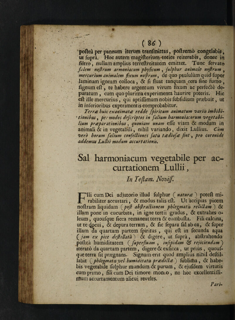 (80 . poftea per pannum iterum tranfmittas, poftremo congelabis f ut fupra. Hoc autem magifterium'toties reiterabis, donec in filtro, nullam amplius terreftreitatem emittet. Tunc fervato [alem nofirum armoniacum pbyficum , julphur animale noflrum , mercurium animalem fixum nofirum, de quo paululum quid fuper laminam igneam colloca, & fi fluat tanquam cera line furno , fignum eft, te habere argentum vivum fixum ac perfe&e de¬ puratum , cum quo plurima experimenta haurire poteris. Hic eft rlle mercurius, qui aptiflimum nobis fubfidium prxbuit, ut in inferioribus experimentis comprobabitur. Terrae huic exanimata redde fpiritum animatum variis imbibi- f tionibus, per modos defcriptos in [alium harmoniacorum vegetabi¬ lium pr a parationibus, quoniam unam efle viam & modum in animali & in vegetabili, nihil variando, dixit Lullius. Cum vero horum [alium con[e£liones [atis tadio[a fint, pro coronide addemus Lulhi modum accurtationis. Sal harmoniacum vegetabile per ac- curtationem Lullii , In Tejlam. Novijf. m Fili cum Dei adjutorio illud fulphur ( natura ) poteft mi¬ rabiliter accurtari, & modus talis eft. Ut accipias picem noftram liquidam (pofi abftraftionem phlegmatis relidam ) & illam pone in cucurbita, in igne tertii gradus, & extrahes o- leum, quoufque ficca remaneat terra & combufta. Fili calcina, ut te 4pcui, & depura terram, & fic fepara fal ab ea, & fuper illam da quartam partem fpiritus , qui eft in fecunda aqua (jam ex pice defli/lath) & digere, ut.fupra, abftrahendo poftea humiditatem ( [uperfluam , infipidam & rejiciendam ) iterato da quartam partem, digere & exficca, ut prius , quouf¬ que terra fitpncgnans. Signum erit quod amplius nitiil deftil- labit ( phlegmatis vel humiditatis praditla j fublima, & habe¬ bis vegetabile fujphur mundum & purum , & ejufdem virtutis cum primo, fili cum Dei timore moneo , ne hoc excellentifli- ntumaccurtamentum alicui reveles. Pari-