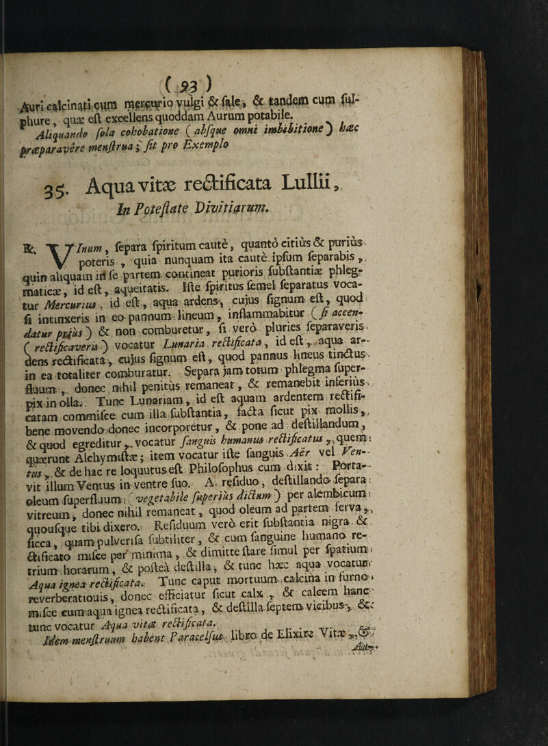 Auri calcinatl cum m^urio vuigi & ftle , & tandem cum ful- phure, quae eft excellens quoddam Aurum potabile. Alternanda Cala cahabatione ( abfque <mnt imbibittme) hac praparavhe menfirua-fit pro Exempla »: 3,5. Aqua vitae re£fcificata LuIIii In Pote fiat e Divitiarum. T f Inum, fepara fpiritum caute, quanto citius & purius poteris 7 c|ui3 nunquasm ita cauto, lpfuna leparabis p, quin aliquam iri fe partem commeat purioris fubftantix phleg¬ maticae , id eft, aqueitatis. Ifte fpiritus femel feparatus voca¬ tur Mercurius , id eft , aqua ardens-, cujus fignum eft , quod fi intinxeris in eo pannum.lineum, inflammabitur {fiaccen¬ datur paus') & non comburetur, fi vero pluries feparavens. C retlificaveris') vocatur Lunaria reclificata, id eft ,., aqua ar¬ dens redificata,. cujus %num eft, quod pansus lrneus tisttuss in ea totaliter comburatur. Separa jam totum - phlegma luper- fluum , donec mhil penitus remaneat , & remanebit inferius- pix in olla. Tunc Lunanam, id eft aquam ardentem; reititi- catam commifee cum illa fubftantia,. fa<fta ftcut pix mollis, bene movendo donec incorporetur, & pone ad deftilbndum, & quod egreditur ,, vocatur fangm humanus reiUjicatus - qqem > quaerunt Alchymiftae; item vocatur ifte fangms Aer vel de hac re loquutuseft Philofophus cum dixit: Porta¬ vit illum Ventus in ventre luo. A refiduo, deftillando fepara. oleum fuperfljura ■, ( vegetabile fuperius ditium ) per alemkcum« vitreum, donec nihil remaneat, quod oleum ad partem, feiva,, quoufque tibi dixero. Refiduum vero ent fubftantia nigra 6c ftcca . quam pulverifa ffibtiliter, & cum fangume humano re- £hficato milce per minima , & dimitte ftare fimul per jj^ttuqst trium horatum, & poftea deftdla, & tunc hxc aqua -vocatu»- Aqua igne* remeata. Tunc caput mortuum calana infurno. reverberatiouis, donec efficiatur ftcut calx,, & calcem hanc mifce cum aqua ignea re&iftcata, & deftilla feptem vicibus-, &a tunc vocatur Aqua vita retlificata. . .... Mem menjlrum habent Paraceljus,- libro; de Ehxu» Vitx % r ) v. 4 • V