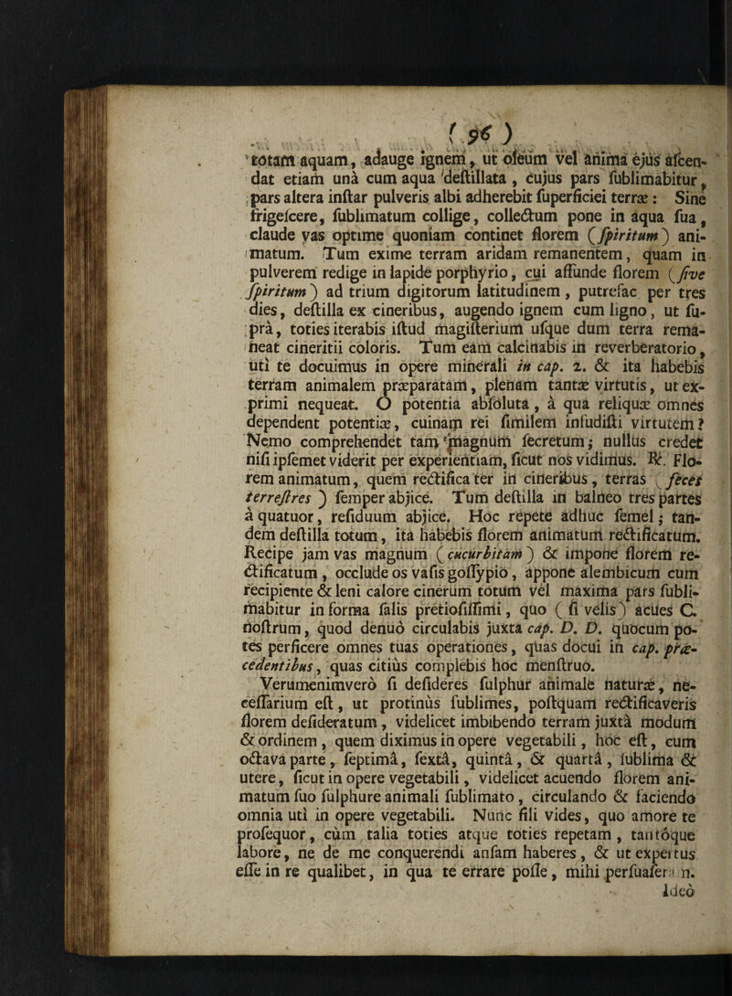 «- ^ ^ vS ' '  • 'totam aquam, adauge ignem, ut oleum vel anima ejus afcen- dat etiam una cum aqua 'deftillata , cujus pars fublimabitur, : pars altera inftar pulveris albi adherebit fuperficiei terrae: Sine trigeicere, fublimatum collige, colledtum pone in aqua fua, claude vas optime quoniam continet florem (fpiritum) ani¬ matum. Tum exime terram aridam remanentem, quam in pulverem redige in lapide porphyrio, cui affunde florem (five fpiritum) ad trium digitorum latitudinem, putrefac per tres dies, deftilla ex cineribus, augendo ignem cum ligno, ut fu- ;pra, toties iterabis iftud magifterium ufque dum terra rema¬ neat cineritii coloris. Tum eam calcinabis in reverberatorio, uti te docuimus in opere minerali in cap. z. & ita habebis terram animalem praeparatam, plenam tanta: virtutis, ut ex¬ primi nequeat. O potentia abfoluta, a qua reliquae omnes dependent potentiae, cuinam rei fimilem infudifti virtutem? Nemo comprehendet tam 'jnagnum fecretum ; nullus credet nifi ipfemet viderit per experientiam, ficut nos vidimus. Rr. Flo¬ rem animatum, quem redtifica ter in cineribus, terras feces terreftres femper abjice. Tum deftilla in balneo tres partes aquatuor, refiduum abjice. Hoc repete adhuc femel; tan¬ dem deftilla totum, ita habebis florem animatum redlificatum. Recipe jam vas magnum ( cucurbitam ) & impone florem re- tftificatum, occlude os vafisgoffypio, appone alembicum cum recipiente & leni calore cinerum totum vel maxima pars fubli¬ mabitur in forma falis pretiofifiimi, quo ( fi velis) acues C. noftrum, quod denuo circulabis juxta cap. D. D. quocum po¬ tes perficere omnes tuas operationes, quas docui in cap. prae¬ cedentibus, quas citius complebis hoc menftruo. Verumenimvero fi defideres fulphur animale natura:, ne- eeflarium eft, ut protinus fublimes, poftquam redtificaveris florem defideratum, videlicet imbibendo terram juxta modum & ordinem, quem diximus in opere vegetabili, hoc eft, cum odiavaparte, feptimi, fextd, quinta, & quarti, lublima & utere, ficut in opere vegetabili, videlicet acuendo florem ani¬ matum fuo fulphure animali fublimato, circulando & faciendo omnia uti in opere vegetabili. Nunc fili vides, quo amore te prolequor, cum talia toties atque toties repetam , tan toque labore, ne de me conquerendi anfam haberes, & utexpeitus effe in re qualibet, in qua te errare pofle, mihi perfuafer;' n. ideo