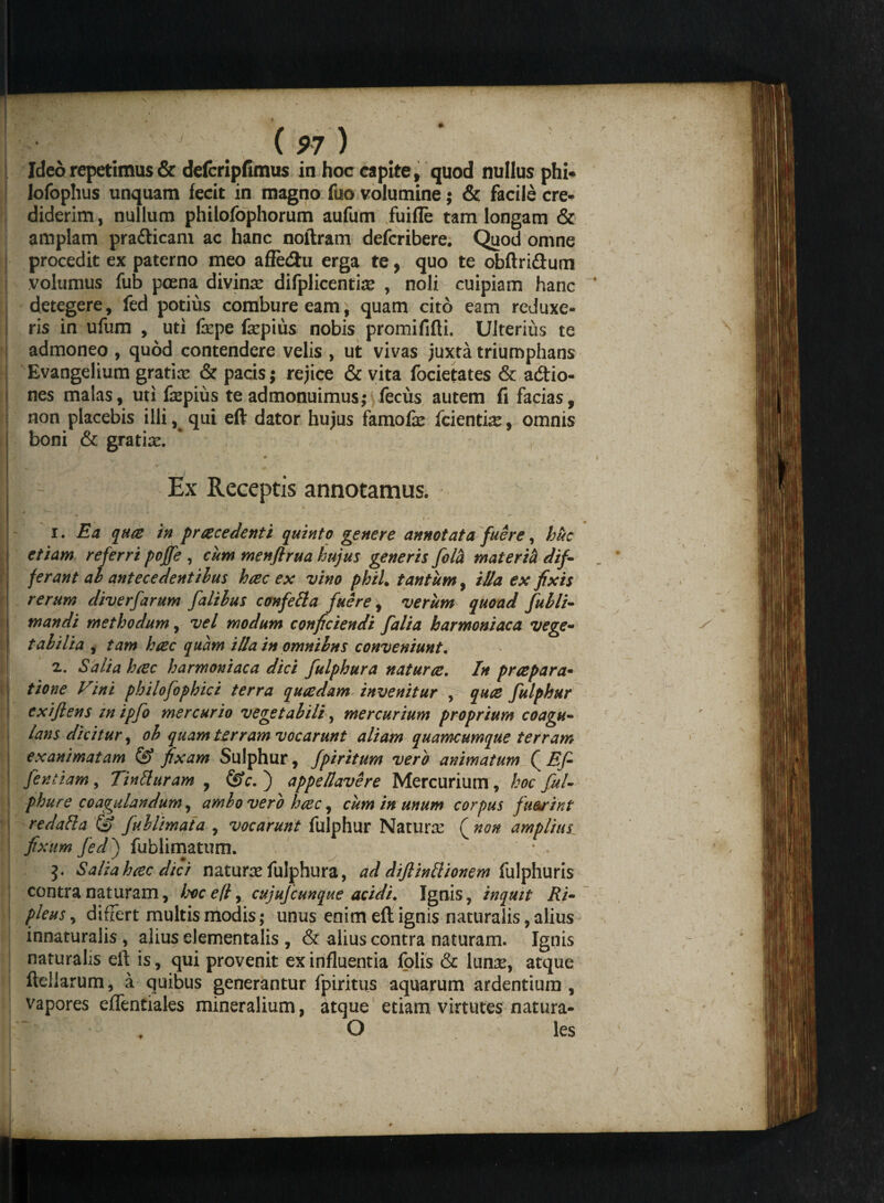 Ideo repetimus & defcripfimus in hoc capite, quod nullus phi- lofoplius unquam fecit in magno fuo volumine; & facile cre¬ diderim , nullum philofophorum aufum fuifle tam longam & amplam pra&icam ac hanc noftram defcribere. Quod omne procedit ex paterno meo affecftu erga te, quo te obftri&um volumus fub poena divinae difplicentise , noli cuipiam hanc detegere, fed potius combure eam, quam cito eam reduxe¬ ris in ufum , uti fepe fepius nobis promififti. Ulterius te admoneo , quod contendere velis , ut vivas juxta triumphans Evangelium gratiae & pacis; rejice & vita focietates & acftio- nes malas, uti fkpius te admonuimus; fecus autem fi facias, non placebis illi, qui eft dator hujus famolx fcientiae, omnis boni & gratiae. ' Ex Receptis annotamus. i • . . -j . 1. Ea quo in procedenti quinto genere annotata fuere, huc etiam referri poffe , cum menfirua hujus generis fola materi!* dif- jerant ah antecedentibus hoc ex vino phiL tantum, illa ex fixis rerum diverfarum falihus confefta fuere, verum quoad fulli- mandi methodum, vel modum conficiendi falia harmoniaca vege- t ah ilia , tam hoc quam illa in omnilns conveniunt. 2. Salia hoc harmoniaca dici fulphura naturo. In propara- tione Vini philofophici terra quodam invenitur , quo fulphur exijlens in ipfo mercurio vegetalili, mercurium proprium coagu¬ lans dicitur, oh quam terram vocarunt aliam quamcumque terram exanimatam & fixam Sulphur, fpiritum vero animatum ( Ef- \ fentiam, Tintturam , &c. ) appellavere Mercurium, hoc ful¬ phur e coagulandum, ambo vero hoc, cum in unum corpus fu&rint redatta & fuhlimata , vocarunt fulphur Naturae ( non amplius fixum fedj fublimatum. 3. Salia hoc dici naturae fulphura, ad dijlinllionem fulphuris contra naturam, bocell, cujufcunque acidi. Ignis, inquit Ri- pleusy differt multis modis; unus enim eft ignis naturalis, alius innaturalis , alius elementalis , & alius contra naturam. Ignis naturalis eft is, qui provenit ex influentia folis & lunse, atque fteliarum, a quibus generantur fpiritus aquarum ardentium, vapores effentiales mineralium, atque etiam virtutes natura- O les j