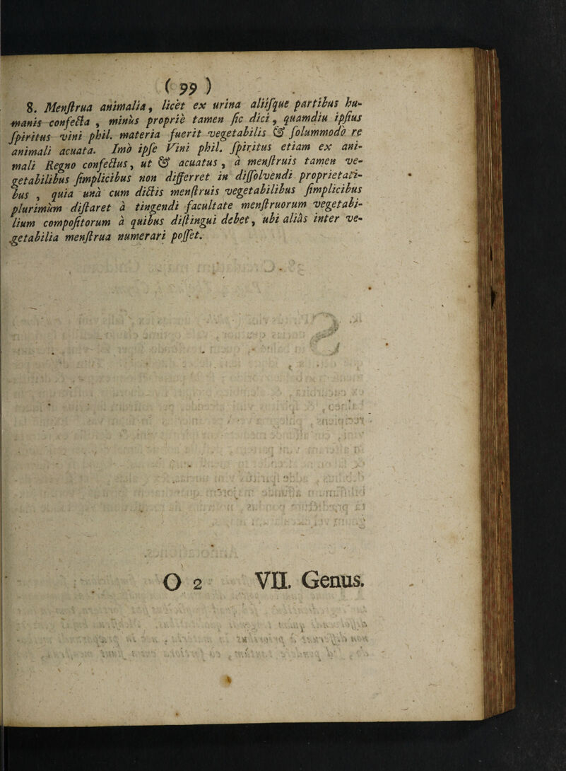 8. Menflrua animalia, licet ex urina aliifque partibus hu- manis confeBa , minus proprie tamen fic dici, quamdiu ipfius fpiri tus vini phil. materia fuerit vegetabilis & folammodb re animali acuata. Imo ipfe Vini phil. fpiritus etiam ex ani¬ mali Regno confeBus, ut & acuatus, a menflruis tamen ve¬ getabilibus fimplicibus non differret in diffolvendi proprietati¬ bus , quia - una cum didis menftruis vegetabilibus fimplicibus plurimum diftaret a tingendi facultate menfiruorum vegetabi¬ lium compofitorum a quibus diflingui debet, ubi alias inter ve¬ getabilia menftrua numerari poffet. ^ 0.2 , I * VII. Genus. « V-»