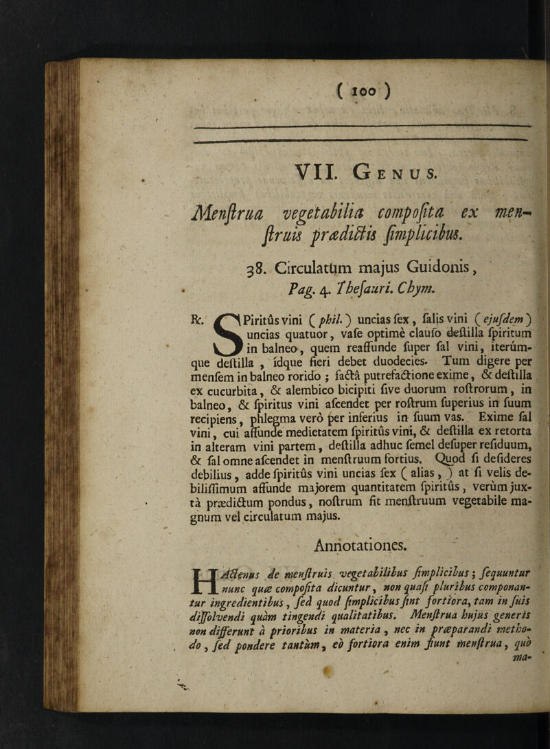 •-i. ( 100 ) ' , - C -V V VII. Genus. / ( Menftrua vegetabilia compofita ex men- firuis pradiBis fimplicibus. , ' * , r ^ . ♦ + rr ♦ - 38. Circula tUm majus Guidonis, Pag. 4. Ihefauri. Chym. * , ^ • < - - . ■. - • It. Piritus vini ( phil) uncias fex, falis vini ( ejufdem j uncias quatuor, vafe optime claufo deftilla fpiritum _i_r_ in balneo, quem reafFunde fuper fal vini, iterum- que deftilla , idque fieri debet duodecies. Tum digere per menfem in balneo rorido ; fa&a putrefa&ione exime, & deftilla ex cucurbita, & alembico bicipiti five duorum roftrorum, in balneo, & fpiritus vini afcendet per roftrum fuperius in fuum recipiens, phlegma vero per inferius in fuum vas. Exime fal vini, cui affunde medietatem fpiritus vini, & deftilla ex retorta in alteram vini partem, deftilla adhuc femel defuper refiduum, & fal omne afcendet in menftruum fortius. Quod fi defideres debilius, adde fpiritus vini uncias fex ( alias, ) at fi velis de- bilifiimum affunde majorem quantitatem fpiritus, verum jux¬ ta pnedi&um pondus, noftrum fit menftruum vegetabile ma¬ gnum vel circulatum majus. > Annotationes. ’ ^ . C Alienus de menflruis. vegetalililus fimplicilus $ fequuntur _nunc quce compofita dicuntur, non qua fi plurilus componan¬ tur ingredientilus, feci quod fimplicilusfint fortiora, tam in ficis diffolvendi quam tingendi qualitatibus. Menflrua hujus generis non differunt a prioribus in materia , nec in prceparandi metho¬ do , fed pondere tantum, eo fortiora enim jiunt menflrua, quo ma- # • -JT .