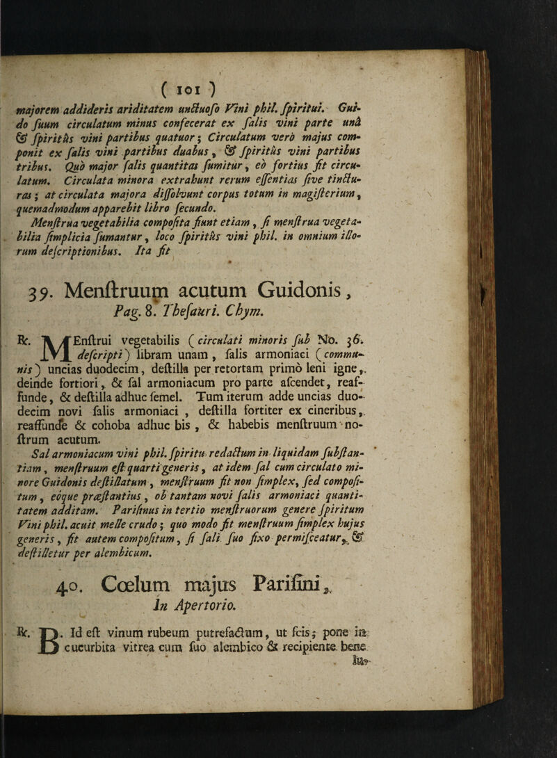 majorem addideris ariditatem unftuofo Vini phil. fpiritui. Gui- do fuum circulatum minus confecerat ex falis vini parte uni & fpiriths vini partibus quatuor; Circulatum vero majus com- ponit ex falis vini partibus duabus, & fpiritus vini partibus tribus. Quo major falis quantitas fumitur, eo fortius jit circu- latum. Circulat a minora extrahunt rerum effentias five tinttu- ros ; at circulat a majora dijfohunt corpus totum in magiflerium , quemadmodum apparebit libro fecundo. Menfirua vegetabilia compofita fiunt etiam, fi menflrua vegeta- bilia fimplicia fumantur, loco fpiriths vini phil. in omnium illo¬ rum dejcriptionibus. Ita fit 35». Menftruupi acutum Guidonis, Pag. 8. Tbefakri. Chym. R. Ti >CEnftrui vegetabilis (^circulat i minoris fub No. IVI defcripti) libram unam, falis armoniaei (^commu¬ nis') uncias duodecim, deftilk per retortam primo leni igne», deinde fortiori, & fal armoniacum pro parte afeendet, reaf- funde, & deftilla adhuc femel. Tum iterum adde uncias duo¬ decim novi falis armoniaei , deftilla fortiter ex cineribus,. reafFuncfe & cohoba adhuc bis , & habebis menftruum no- ftrum acutum. Sal armoniacum vini phil. fpiritu redattum in liquidam fubflan- fiam, menftruum efiquarti generis, at idem fal cum circulato mi~ nor e Guidonis defii/latum y menjlruum fit non fimplex^ fed compofi- tum, eoque praftantius , ob tantam novi falis armoniaei quanti¬ tatem additam. Pariftnus in tertio menjlruorum genere Jpiritum Vini phil. acuit meile crudo; quo modo fit menftruum fimplex hujus generis, fit autem compofitum , fi fali fuo fixo permifceatur%& deftilletur per alembicum. 40. Coelum majus Parifiiii 2 ' . In Apertorio. Kf. T). Id eft vinum rubeum putrefa&um, ut fetsj pone ia ii cucurbita vitrea cum fuo alembico & recipiente, bene Ite-