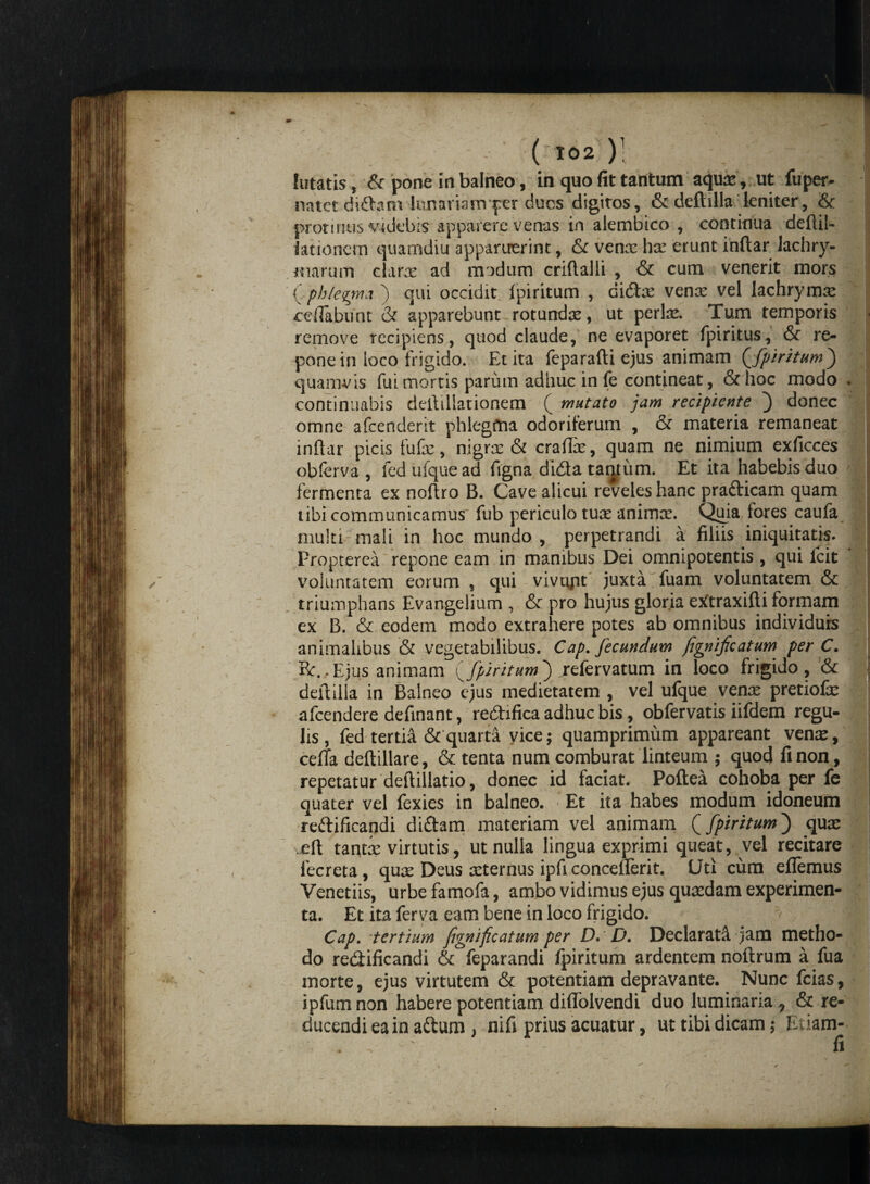 lutatis, & pone in balneo, in quo fit tantum aquas , ut fupetv natet di£hnvkinarani per duos digitos, & deftilla leniter, & protinus videbis apparere venas in alembico , continua deftil- lationem quamdiu apparuerint, & venas has erunt inftar lachry- Kiarum clarae ad modum criftalli , & cum venerit mors {phlegma ) qui occidit Ipiritum , didt^e venx vel lachrymre reflabunt & apparebunt rotundae, ut perte. Tum temporis remove recipiens, quod claude, ne evaporet fpiritus, & re¬ pone in loco frigido. Et ita feparafti ejus animam {fpiritum j quamvis fui mortis parum adhuc in fe contineat, &hoc modo . continuabis deftiliationem ( mutato jam recipiente ) donec omne afcenderit phlegfina odoriferum , & materia remaneat inftar picis fufas, nigrae & craftae, quam ne nimium exficces obferva , fed ufquead ftgna dida taqtiim. Et ita habebis duo fermenta ex noftro B. Cave alicui reveles hanc pra&icam quam tibi communicamus fub periculo tuas animce. Q^iia fores caufa multi mali in hoc mundo , perpetrandi a filiis iniquitatis. Propterea repone eam in manibus Dei omnipotentis , qui Icit voluntatem eorum , qui vivtyit juxta fuam voluntatem & triumphans Evangelium , & pro hujus gloria etftraxifti formam ex B. & eodem modo extrahere potes ab omnibus individurs animalibus & vegetabilibus. Cap. fecundum fignificatum per C. Bc.,Ejus animam fpiritum) refervatum in loco frigido, ■& ; deftilla in Balneo ejus medietatem , vel ufque vente pretiofe afcendere definant, redifica adhuc bis, obfervatis iifdem regu¬ lis , fed tertii! & quarta vice; quamprimum appareant venae, celTa deftillare, & tenta num comburat linteum ; quod fi non, repetatur deftillatio, donec id faciat. Poftea cohoba per fe quater vel fexies in balneo. Et ita habes modum idoneum reftificandi di&am materiam vel animam (fpiritum) quae eft tantte virtutis, ut nulla lingua exprimi queat, vel recitare fecreta, quae Deus aeternus ipfi concefterit. Uti cum eflemus Veneriis, urbe famofa, ambo vidimus ejus quaedam experimen¬ ta. Et ita ferva eam bene in loco frigido. Cap. tertium frnufi catum per D.' D. Declarati jam metho¬ do redificandi & feparandi fpiritum ardentem noftrum a fua morte, ejus virtutem & potentiam depravante. Nunc fcias, ipfum non habere potentiam diflolvendi duo luminaria, & re¬ ducendi ea in adum , nifi prius acuatur, ut tibi dicam; Etiam- fi