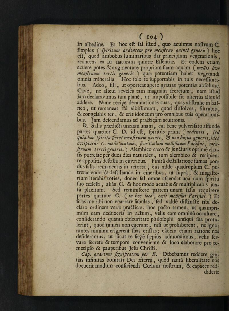 in albedine. Et hoc eft fal iftud , quo acuimus noftrum C. fimplex ( fpiritum ardentem pro menflruo quinti generis ) hoc eft, quod ambobus luminaribus dat principium vegetationis, reducens ea in naturam quintx EfTentix. Et eodem etiam acuere potes & augmentare propriam fuam aquam ( me/lis five menftruum tertii generis ) qux potentiam habet vegetandi omnia mineralia. Hoc folo te fupportabis in tuis neceffitati- bus. Adeo, fili, ut oporteat agere gratias potentiae abfolutac. Cave, ne alicui reveles tam magnum fecretum , nam iftud jam declaravimus tam plane, ut impoflibile fit ulterius aliquid addere. Nunc recipe decantationes tuas, quas abftrahe in bal¬ neo , ut remaneat fal albiffimum, quod diflolves, filtrabis , & congelabis ter , & erit idoneum pro omnibus tuis operationi¬ bus. Jam defcendamus ad prafticam acuitionis. R:. Salis praedi&i unciam unam, cui bene pulverifato affunde partes quatuor C. D. id eft , fpiritus primi ( ardentis , fed quia hoc Jpiritu fieret menjlruum quinti, & non hujus generis fide 0 accipiatur C. me/le^acutum, five Coelum mellifluum Parifini, men~ flruum tertii generis.') Alembico casco & jun£turis optime clau- fis putrefac per duos dies naturales, tum alembico & recipien¬ te appofitis deftilh in cineribus. Finita deftillatione fumas pon¬ dus falis remanentis in retorta , cui adde quadruplum C. pu¬ trefaciendo &deftillando in cineribus , ut fupra, & magifte- rium iterabis'toties, donec fal omne afcendat una cum fpiritu fuo ccelefti, alias C. & hoc modo acuabis & multiplicabis jux¬ ta placitum. Sed reminifcere partem unam falis requirere partes quatuor C. (in hoc loco , caeli melliflui Parifini. ) Et fcias me tibi non enarrare fabulas , fed valde diftin&e tibi de¬ claro ordinem verre prafticac, hoc pafto tamen, ut quampri¬ mum eam deduxeris in aftum, velis eam omnino occultare, confiderando quanta obfcuritate philofophi antiqui fua protu¬ lerint , quod tamen non egerunt, nifi ut prohiberent, ne igno¬ rantes nimium erigerent fuas criftas; e&dem etiam ratione nos defideramus, ut ficut te fepe fepius admonuimus, velis fer- vare fecrete & tempore conveniente & loco elaborare pro te¬ meti pfo & pauperibus Jefu Chrifti. Cap. quartum flgnificatum per E. Debebamus reddere gra¬ tias infinitas bonitati Dei asterni, quod tanta liberalitate nos docuerit modum conficiendi Coelum noftrum, & capaces red¬ diderit