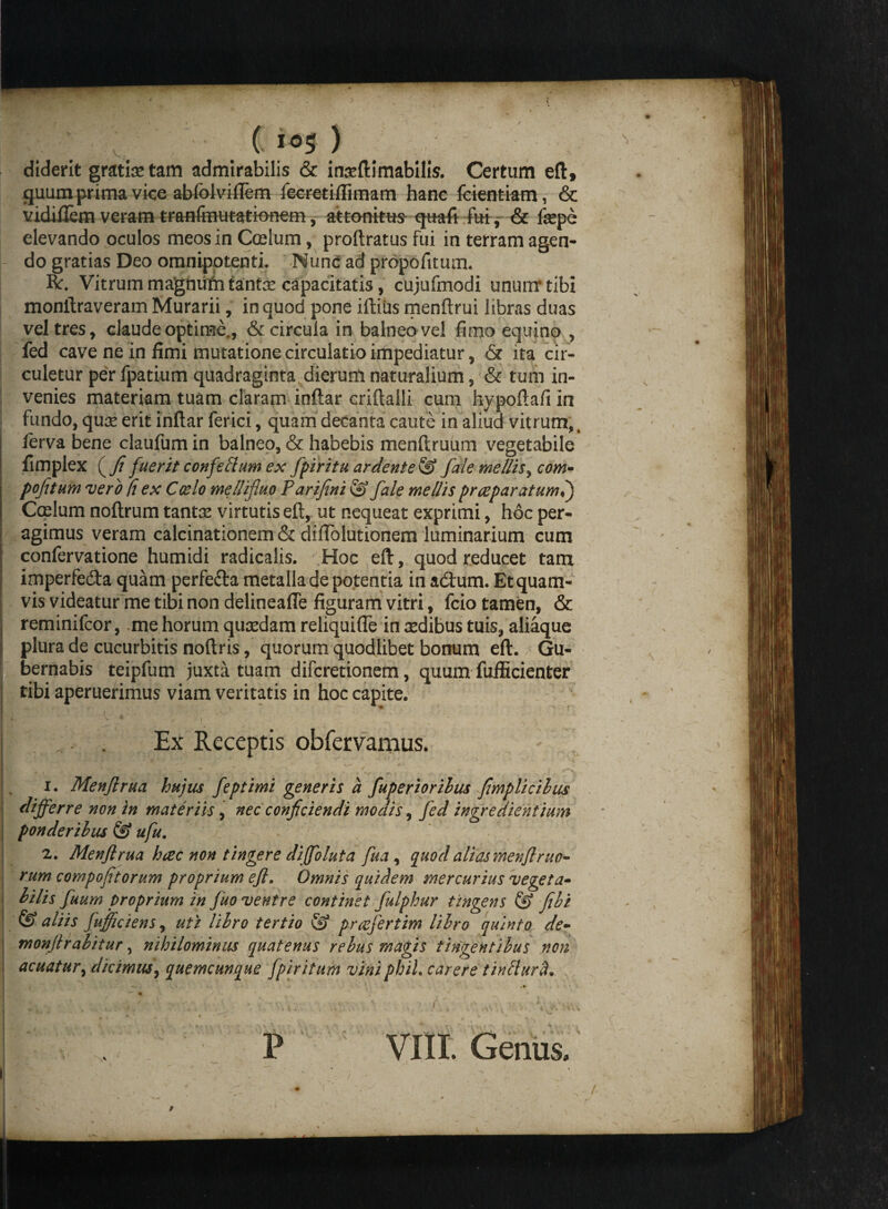 ( ) diderit gratia tam admirabilis & inseftimabilis. Certum eft, quumprima vice abfclvifTem feer&ifiimam hanc feientkm, & vidiftem veram tr&ftfitf utatk>nem, attonitus- qttafi fui, & fsepe elevando oculos meos in Coelum, proftratus fui in terram agen¬ do gratias Deo omnipotenti. Nunc ad propofitum. Ro. Vitrum magnum tantas capacitatis, cujufmodi unum* tibi monftraveram Murarii, in quod pone iffcius menftrui libras duas vel tres, claude optime., & circula in balneo vel fimo equino , fed cave ne in fimi mutatione circulatio impediatur, & ita cir¬ culetur per fpatium quadraginta dierum naturalium, & tum in¬ venies materiam tuam claram inftar criftalli cum hypoftafi in fundo, quas erit inftar ferici, quam decanta caute in aliud vitrum,, lerva bene claufum in balneo, & habebis menftruum vegetabile fimplex ( Ji fuerit confeblum ex fpiritu ardente & fale mellis, com~ pofitum v ero fi ex Coelo mellifluo Parijtni & fale mellis prceparatuml) Coelum noftrum tantas virtutis eft, ut nequeat exprimi, hoc per¬ agimus veram calcinationem & diftolutionem luminarium cum confervatione humidi radicalis. Hoc eft, quod reducet tam imperfedta quam perfe&a metalla de potentia in ad:um. Etquam- vis videaturme tibi non delineafie figuram vitri, fcio tamen, & reminifcor, me horum quasdam reliquifle in sedibus tuis, aliaque plura de cucurbitis noftris, quorum quodlibet bonum eft. Gu¬ bernabis teipfum juxta tuam difcretionem, quum fufficienter tibi aperuerimus viam veritatis in hoc capite. Ex Receptis obfervamus. 1. Menjlrua hujus feptimi generis a fuperiorihus fimplicilus differre non in materiis, nec conjiciendi modis, fed ingrediehtium ponderibus & ufu. t 2. Menjlrua hcec non tingere diffoluta fua , quod alias menjlruo- rum compoftorum proprium ejl. Omnis quidem mercurius vegeta- bilis fuum proprium in fuo ventre continet fulphur tingens & jibi & aliis fufficiens, uti libro tertio © pr refert im libro quinto de- monjlrabitur, nihilominus quatenus rebus magis tingentibus non acuatur, dicimus, quemcunque fpiritum vini phiL carere tintlurft* -* % / .. * . * * h- ... , ' ' - ■ • ■ , o . * r - v , P VIII. Genus.