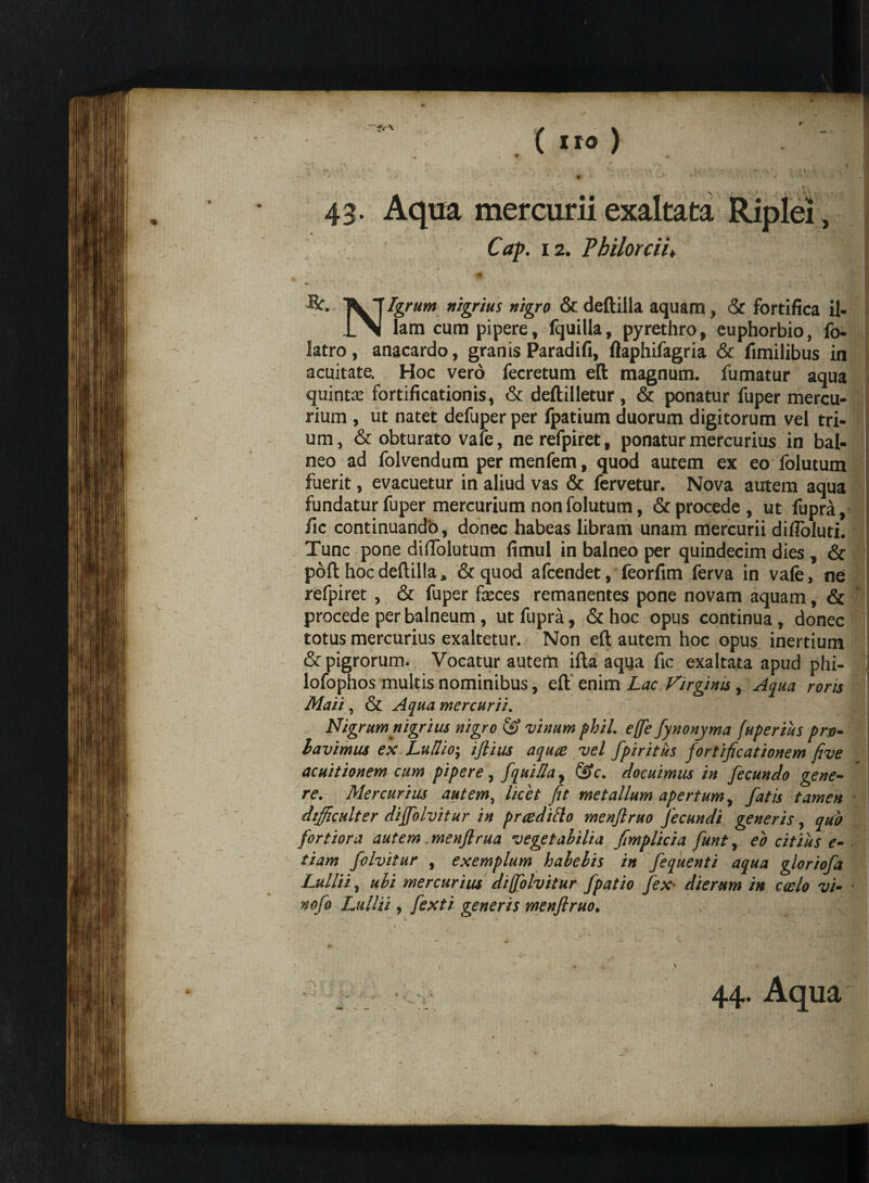 43* Aqua mercurii exaltata Riplei , Cap. 12. Pbilorcii♦ ' ■&. Vj nigrius nigro & deftilla aquam, & fortifica il- 1\| lam cum pipere, fquilla, pyrethro, euphorbio, fo- latro, anacardo, granis Paradifi, ftaphifagria & fimilibus in acuitate. Hoc vero fecretum elt magnum, fumatur aqua quinta’ fortificationis, & deftilletur , & ponatur fuper mercu¬ rium , ut natet defuper per fpatium duorum digitorum vel tri- ; um, & obturato vale, nerefpiret, ponatur mercurius in bal¬ neo ad folvendum per menfem, quod autem ex eo folutum fuerit, evacuetur in aliud vas & fervetur. Nova autem aqua fundatur fuper mercurium non folutum, & procede, ut fupra, fic continuando, donec habeas libram unam mercurii difloluti. Tunc pone didolutum fimul in balneo per quindecim dies, & poft hoc deftilla, & quod afcendet, feorfim ferva in vafe, ne refpiret , & fuper feces remanentes pone novam aquam, & procede per balneum, ut fupra, & hoc opus continua, donec totus mercurius exaltetur. Non eft autem hoc opus inertium & pigrorum. Vocatur autem ifta aqua fic exaltata apud phi- lofophos multis nominibus, eft' enim Lac Virginis, Aqua roris Maii, & Aqua mercurii. Nigrum nigrius nigro & vinum phil. effe fynonyma /uperius pro- lavimus ex Lu/lio; iftius aquce vel fpiritus fortificationem five acuitionem cum pipere, fquHIay &c. docuimus in fecundo gene¬ re. Mercurius autem, licet fit metallum apertum, fatis tamen dtfficulter diffolvitur in prceditto menflruo fecundi generis, quo fortiora autem menftrua vegetabilia fimplicia funt, eo citius e- tiam folvitur , exemplum habebis in fequenti aqua gloriofa Lullii, ubi mercurius diffolvitur fpatio fex■ dierum in coelo vi- nofo Lullii, fexti generis menflruo. 44. Aqua