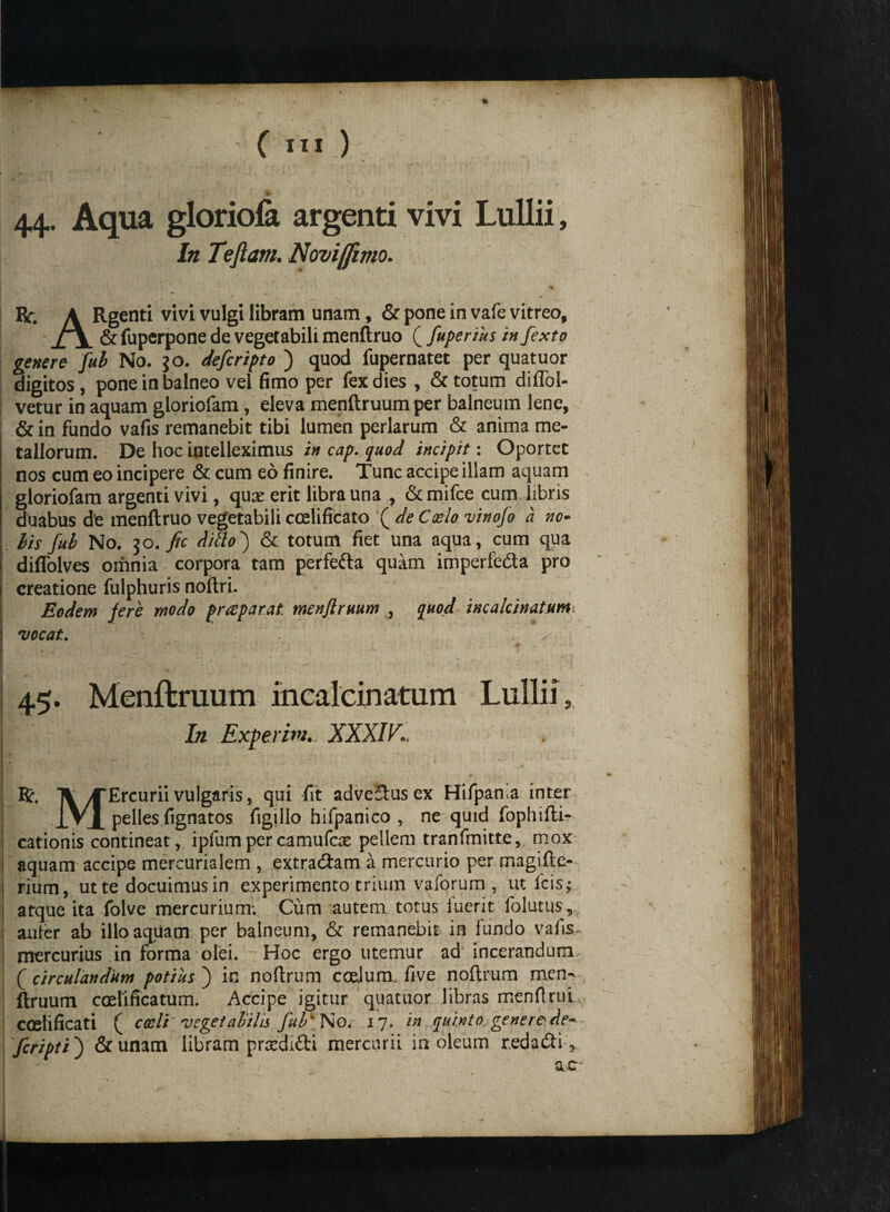 'i ’ V1 44. Aqua gloriola argenti vivi Lullii, In Tefiam. Novi/fimo. Rc. A Rgenti vivi vulgi libram unam, & pone in vafe vitreo, & fuperpone de vegetabili menftruo ( fuperius in fexto genere fub No. $0. deferipto ) quod fupernatet per quatuor digitos, pone in balneo vel fimo per fex dies , & totum diflbl- vetur in aquam gloriofam , eleva menftruumper balneum lene, & in fundo vafis remanebit tibi lumen perlarum & anima me¬ tallorum. De hoc intelleximus in cap. quod incipit: Oportet nos cum eo incipere & cum eo finire. Tunc accipe illam aquam gloriofam argenti vivi, qux erit libra una , &mifce cum libris duabus dfe menftruo vegetabili cceMcato f de Calo vinofo a no¬ lis fub No. 30. fic ditio j & totum fiet una aqua, cum qua diffolves omnia corpora tam perfefta quam imperfe&a pro creatione fulphuris noftri. - . Eodem fere modo prapar.it menjiruum , quod incalcinatum vocat., , L- ' ** - * . ' * . .. x 45. Menflruum incalcinatum Lullii, In Exierim. XXXIV., R. Ti yTErcurii vulgaris, qui fit adveStusex Hifpama inter JVx pelles fignatos figillo hifpanico , ne quid fophifti- cationis contineat, ipfumpercamufac pellem tranfmitte,, mox aquam accipe mercurialem , extraham a mercurio per magifte- | rium, ut te docuimus in experimento trium vaforum , ut icis; atque ita folve mercurium: Cum autem, totus fuerit folatus,, aufer ab illo aquam per balneum, & remanebit in fundo vafis- mercurius in forma olei. Hoc ergo utemur ad incerandum ( circulandum potius ) in noftrum coelum. five noftrum men^ ftruum coeliffcatum. Accipe igitur quatuor libras menfiruL coelificati ( coeli vegetabilis fub' No. 17. in quinto generede* feripti ) &unam libram prredifti mercurii in oleum reda&i> ac'