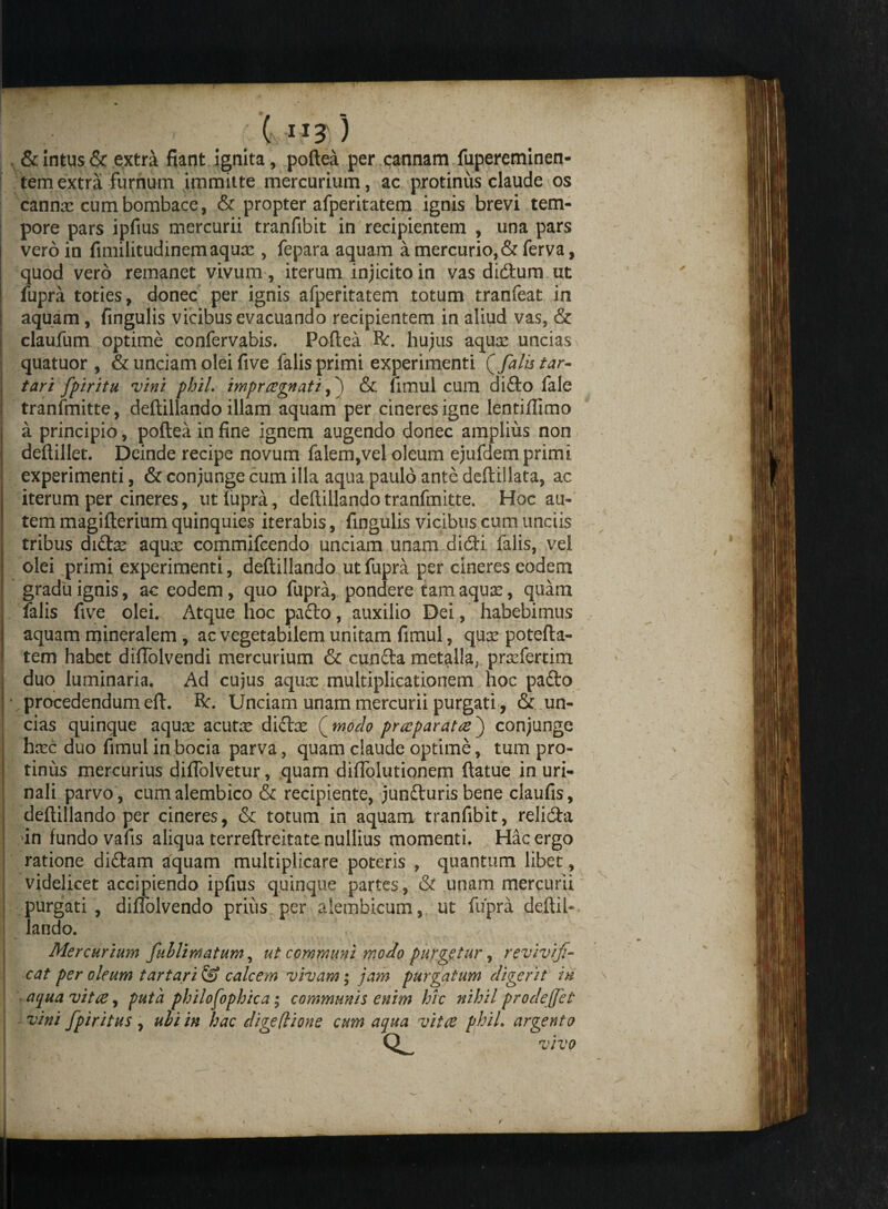 ( ”3 ) , & intus & extra fiant ignita, poflea per cannam fupereminen- tem extra furnum immitte mercurium, ac protinus claude os cannae cum bombace, & propter afperitatem ignis brevi tem¬ pore pars ipftus mercurii tranfibit in recipientem , una pars vero in fimilitudinem aquae, fepara aquam a mercurio, &ferva, quod vero remanet vivum, iterum injicito in vas didtum ut fupra toties, donec per ignis afperitatem totum tranfeat in aquam, fingulis vicibus evacuando recipientem in aliud vas, & claufum optime confervabis. Poflea R*. hujus aquae uncias quatuor , & unciam olei five falis primi experimenti falis tar¬ tari fpiritu vini phil. imprregnati,) & fimul cum diflro fale tranfmitte, deflillando illam aquam per cineresigne lentiffimo a principio, poflea in fine ignem augendo donec amplius non deflillet. Deinde recipe novum falem,vel oleum ejufdem primi experimenti, & conjunge cum illa aqua paulo ante deftillata, ac iterum per cineres, ut fupra, deflillando tranfmitte. Hoc au¬ tem magiflerium quinquies iterabis, fingulis vicibus cum unciis tribus diftae aquae commifcendo unciam unam didli falis, vel olei primi experimenti, deflillando ut fupra per cineres eodem gradu ignis, ac eodem, quo fupra, pondere tam aqua?, quam falis five olei. Atque hoc pafto, auxilio Dei, habebimus aquam mineralem , ac vegetabilem unitam fimul, quae potefla- tem habet difTolvendi mercurium & cunfta metalla,. praefertim duo luminaria. Ad cujus aqua: multiplicationem hoc pafto * procedendum eft. R. Unciam unam mercurii purgati, & un¬ cias quinque aquas zcutx didtae (modo precparateej conjunge haec duo fimul in bocia parva, quam claude optime, tum pro¬ tinus mercurius diflolvetur, quam diffolutionem flatue in uri¬ nali parvo, cumalembico & recipiente, jundlurisbene claufis, deflillando per cineres, & totum in aquam tranfibit, relidta i un fundo vafis aliqua terreflreitate nullius momenti. Hac ergo ratione diflam aquam multiplicare poteris , quantum libet, videlicet accipiendo ipfius quinque partes, & unam mercurii purgati , diffolvendo prius per aiembicum, ut fupra deflii- lando. Mercurium fuhlimatum, ut communi modo purgetur, revivis¬ cat per oleum tartari & calcem vivam; jam purgatum digerit in aqua vitee, puta philofophica; communis enim hic nihil prodejjet vini fpiritus , ubi in hac digeflione cum aqua vitee phiL argento vivo