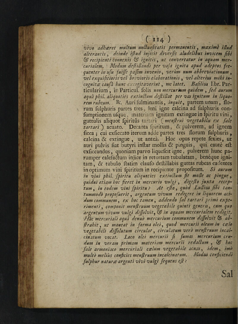 ( I!4 ) . ^ 1 vivo adhceret multum unttuofitatis permanentis, maxime illud alterantis, deinde iflud injicit diverfis aludelihus invicem fibi & recipienti connexis & ignitis, ut convertatur in aquam mer¬ car i ale m. Modum de fi i liandi per vaja ignita apud adeptos fre¬ quenter in ufu fuiffe paffim invenio, verum num allreviationum , vel exquifitioris vel brevioris elaborationis , vel alterius mihi in¬ cognitae caufa hunc excogitaverint, me latet. Ba filius Lbr. Par¬ ticularium , in Particui. folis non mercurmm quidem , fed aurum aqua phiL aliquoties extinblum deflillat per vas ignitum in liquo¬ rem rubeum. R:. Auri fulminantis, inquit, partem unam, flo¬ rum fulphuris partes tres, leni igne calcina ad fulphuris con- fumptionem ufque, materiam ignitam extingue in fpiritu vini, guttulis aliquot fpi ritus tartari ( menflrui vegetabilis ex fiale t artari') acuato. Decanta fpiritum, & pulverem, ad ignem ficca ; cui exficcato iterum adde partes tres florum fulphuris 9 calcina & extingue , ut antea. Hoc opus repete fexies, ut auri pulvis fiat butyri inftar mollis & pinguis, qui caute eft exficcandus, quoniam parvo liquefcit igne, pulverem hunc pa¬ rumper calefaftum injice in retortam tubulatam, beneque igni¬ tam , & tubulo ftatim claufo detiillabis guttas rubeas cadentes in optimum vini fpiritum in recipiente propofitum. Si aurum in vini phil. fpiritu aliquoties extinclum fit molle ac pingue, quidni etiam hoc fieret in mercurio vulgi , digefio juxta recep¬ tum , in eodem vini fpiritu ? At eflo, quod Lullius fili tan¬ tummodo propofuerit, argentum vivum redigere in liquorem aci¬ dum communem, ex hoc tamen, addendo fal tartari primi expe¬ rimenti , componit men/lruum vegetabile quinti genens, cum quo argentum vivum vulgi dijjolvit, & in aquam mercurialem redigit. Hbc mercuriali aqua denuo mercurium communem dijfolvit (S al- /,trahit, ut maneat in forma olei, quod mercurii oleum in coelo vegetabili diffolutum circulat, circulatum vero menfiruum incal- cinatum vocat. Loco olei mercurii fi fumas mercurium cru¬ dum in veram primam materiam mercurii redaftum , & hoc fale armoniaco mercuriali coelum vegetabile acuas, idem, imo multb melius conficies men(lruum incalcinatum. Modus conficiendi fulphur naturae argenti vivi vulgi fequens efi: ' ■ j v V ' ’ - :: • '' - Sal i