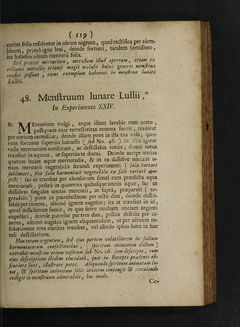 curius folis refolvetur in oleum nigrum, quod redi fica per alem- bicum, prima igne leni, deinde fortiori, tandem fortiffimo, ita habebis oleum mercurii folis. Sed preeter mercurium, metallum illud apertum, etiam es reliquis metallis etiamfi magis occlufis hujus generis menflrua confici pojfunt , cujus exemplum habemus in menjtruo lunari Lullii• 48. Menftruum lunare Lullii,* In Experimento XXIV. Rr. A/f Ercurium vulgi , atque illum lavabis cum aceto , JVJ[ poftquam ejus terreftreitas remota fuerit, tranfeat per corium camufcix; deinde illum pone in illa-tua vafa , quo¬ rum formam fuperius habuifti Q fub No. 46* ) m uus igitur vafis mercurium conftitues, ac deftillabis toties, donec totus tranfeat in aquam , ut fuperius te docui. Deinde accipe unctas quatuor hujus aquae mercurialis, & in ea ditlolve unciam u- nam mercurii vegetabilis fecundi experimenti ( falis tartari fullimati, five falis harmoniaciyegetabilis ex fale t artari emi- fefti 0 fac ut tranfeat per alembicum fimul cum prxdida. aqua mercuriali, poftea in quaternis quibulque unciis aqux , fac ut diflolvas fingulas uncias mercurii r ut lupra, praeparati ( ve¬ getabilis ) pone in putrefactione per odo dies , deinde deltii- labis per cineres, ultimo ignem augebis; ita ut t*anfeat in id , quod deftiilatum fuerit, in quo folve mediam unciam argenti cupellati, deinde putrefac per tres dies, poRea deitilla per ci¬ neres ultimo augebis ignem aliquantulum, ut per aeream re- folutionem tota claritas tranfeat, vel aibedo ipfius Iunx m hac tali deftillatione. .... .... Non totum argentum, fed ejus partem volatiliorem in (alum harmoniacorum confeSionibus , ^ fpiritum animatum didam ) extrahit menfiruo trium vaforum fub No. 26. jam defer ipto , cum ejus deferiptione ibidem elucidata, quas in Recepto prcsftnti ob- fcuriora funt, iSuftrare potes. Aliquando fpiritum animatum lu, n&, & fpiritum animatum folis invicem conjungit <£> circulando redivit in menftrunm admirabile, hoc modo. . h ' Cu>