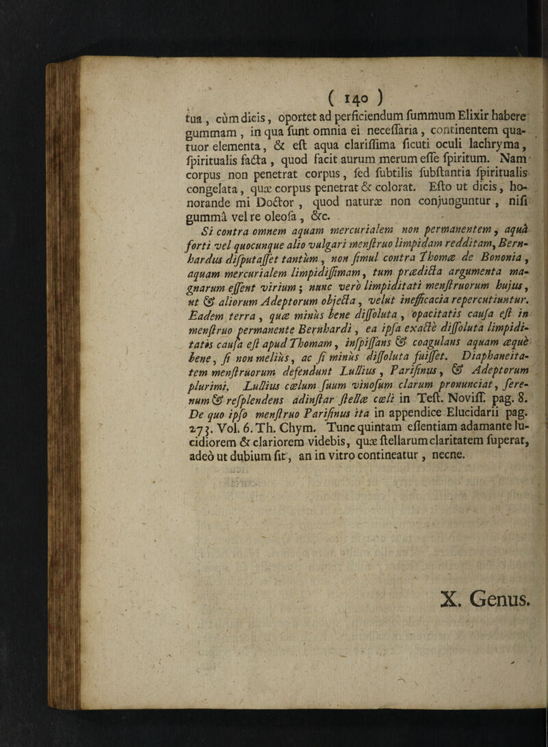 ( 140 ) tua , cum dicis, oportet ad perficiendum fummum Elixir habere gummam , in qua funt omnia ei neceflaria, continentem qua- tuor elementa, & eft aqua clariflima ficuti oculi lachryma, fpiritualis fada , quod facit aurum merum efie fpiritum. Nam corpus non penetrat corpus, fed fubtilis fubftantia fpiritualis congelata, quae corpus penetrat & colorat. Efto ut dicis, ho¬ norande mi Doftor, quod naturae non conjunguntur, nifi gumma vel re oleofa , &c. • j,- Si contra omnem aquam mercurialem non permanentem, aquii forti vel quocunque alio vulgari menflruo limpidam redditam, Bern- hardus difputajfet tantum, non femul contra P horna de Bononia, aquam mercurialem limpidijflmam, tum praediola argumenta ma¬ gnarum effent virium; nunc vero limpiditati menflruorum hujus, ut & aliorum Adeptorum objetta, velut inefficacia repercutiuntur. Eadem terra, quae miniis lene dijfoluta, opacitatis caufa efi in menflruo permanente Bernhardi, ea ipfa exafle dijfoluta limpidi- tatis caufa eft apud Thomam, infpijfans & coagulans aquam re que bene, fi non melius, ac fi miniis dijjoluta fuijfet. Diaphaneita- tem menflruorum defendunt Ludius, Partfenus, & Adeptorum plurimi. Ludius ccelum fuum vinofum clarum pronunciat, fere- num & refplendens adinftar flellae coeli in Teft. Novifli pag. 8. De quo ipfo menflruo Parifinus ita in appendice Elucidarii pag. Z7j. Vol. 6.Th. Chym. Tuncquintam efientiam adamante lu¬ cidiorem & clariorem videbis, qux ftellarumclaritatem fuperat, adeo ut dubium fit, an in vitro contineatur, necne. X. Genus. 'i * ! \