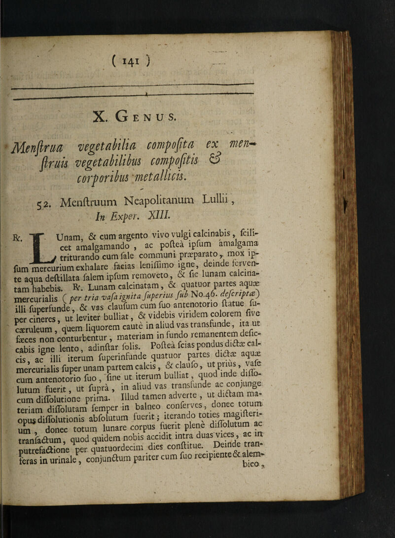 / 141 X. G E N u s. v - v ' # ' f ' ' ' 1 r V * Menflrua 'vegetabilia compofita ex men* (truis vegetabilibus compofitis & corporibus 'metallicis. 52. Menftruum Neapolitanum In Exper. XIII. Bc. TT Unam, & cum argento n \ ^ ■ r /_ 1_ ' B cet amalgamando , ac poftea lpfum amalgama 3 j triturando cumfale communi praeparato, mox lp- fum mercurium exhalare facias leniffimo igne, deinde ferves te aqua deftillata falemipfum removeto, ot fic mnam calcma- tam habebis. Er. Lunam calcinatam, & quatuor partes aquae mercurialis ( per tria vafa ignita fupertus fub N0.46. defcnpta) illi fuperfunde, & vas claufum cum fuo antenotorio ftatue fu- oer cineres ut leviter bulliat, & videbis viridem colorem five caeruleum * quem liquorem caute in aliud vas transfunde, ita ut fecesnon'conturbentur, materiam in fundo remanentem def,c- cabis iene lento, adinftar folis. Pofteafciaspondusdidaecal¬ cis ac illi iterum fuperinfunde quatuor partes dt&ae aqua: mercurialis fuperunam partem calcis, &.^.laUl0’ .Xde diflf cum antenotorio fuo , fine ut iterum bulliat, quod inde dilio- lutum fuerit, ut fupra , in aliud vas transmnde ac con;unge “iffolutione prima. Illud tamen adverte , ut diftam ma¬ teriam diffolutam femper in balneo conferves donec tot opus diflolutionis abfolutum fuerit; iterando tot'es ™ £e‘- um donec totum lunare corpus fuerit plene diffolutum ac tranfadum quod quidem nobis accidit intra duaswes , ac m putrefa&ione per quatuordecim dies conftitue. Deinde tran- feras in urinale^ conjundum pariter cum fuo recipiente& alern- / •