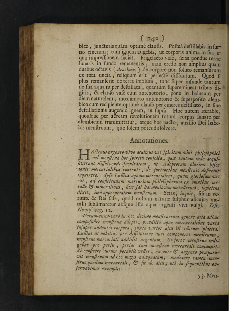 X -H2 ) bico, junduris quam optime claufis. Poltea deftillabis in fur no cinerum; tum ignem augebis, ut corporis anima infua a- qua impreflionem faciat. Frigefado vafe, fcias pondus terrte lunaris in fundo remanentis , nam credo non amplius quam duabus odavis ( drachmis ) de corpore non foluto remanfurum ex tota uncia , reliquum erit perfede diflolutum. Quod fi plus remanferit de terra infoluta , tunc fuper infunde tantum de fua aqua nuper deftillata , quantum fuperemineat tribus di- * gitis, & claufo vafe cum antenotorio, pone in balneum per diem naturalem, mox amoto antenotorio & fuperpofito alem- bico cum recipiente optime claufo per cineres deftillato, in fine deftillationis augendo ignem, ut fupra. Hoc autem iterabis, quoufque per aeream revolutionem totum corpus lunare per alembicum tranfmittatur, atque hoc pado , auxilio Dei habe¬ bis menitruum , quo folem potes difTolvere. 1 , u - .. ■. fll Annotationes. IT Alienus argento vivo acuimus vel fpi ritum vini philofophici JL vel menjlrua hoc fpiritu confefla, quae tantam inde aequi, [iverunt diffolvendi facultatem \ ut Adeptorum plurimi hifce 'aquis mere uri aliius contenti, de fortioribus menflruis defierint inquirere. Jpfe Lullius aquam mercurialem , quam gloriofam vo- ' cat , ad, conficiendum mercurium philofophorum ex omnibus me¬ tallis & miner aliius , (ive fal harmoniacum metallorum , fufficiens dixit, imo appropriatum menftruum. Scias, inquit, fili in ve¬ ritate & Dei fide, quod nullam naturx fulphur alicujus me¬ talli fublirnaretur abfque ifta aqua argenti vivi vulgi. Teft. Novi fi pag. iz. , - 'm 'Verum-enim-vero in hoc decimo menftruorum genere alia adhuc compofuere menjlrua adepti, prcedilhs aquis mercurialilus varia in fuper addentes corpora , juxta varios ufus & illorum placita. Lullius ut nobilius pro difiolutione auri componeret menftruum , menftruo mercuriali addidit argentum. Si forte menjlruo indi¬ gebat pro perlis , perlas cum menftruo mercuriali conjunxit. Si conficere aurum potalile vellet, ex auro & argento praepara¬ vit menftruum ad hoc magis adeequatum, mediante tamen men¬ ftruo quodam mercuriali, fic de aliis; uti in fequentilus ol- fervabimus exemplis«