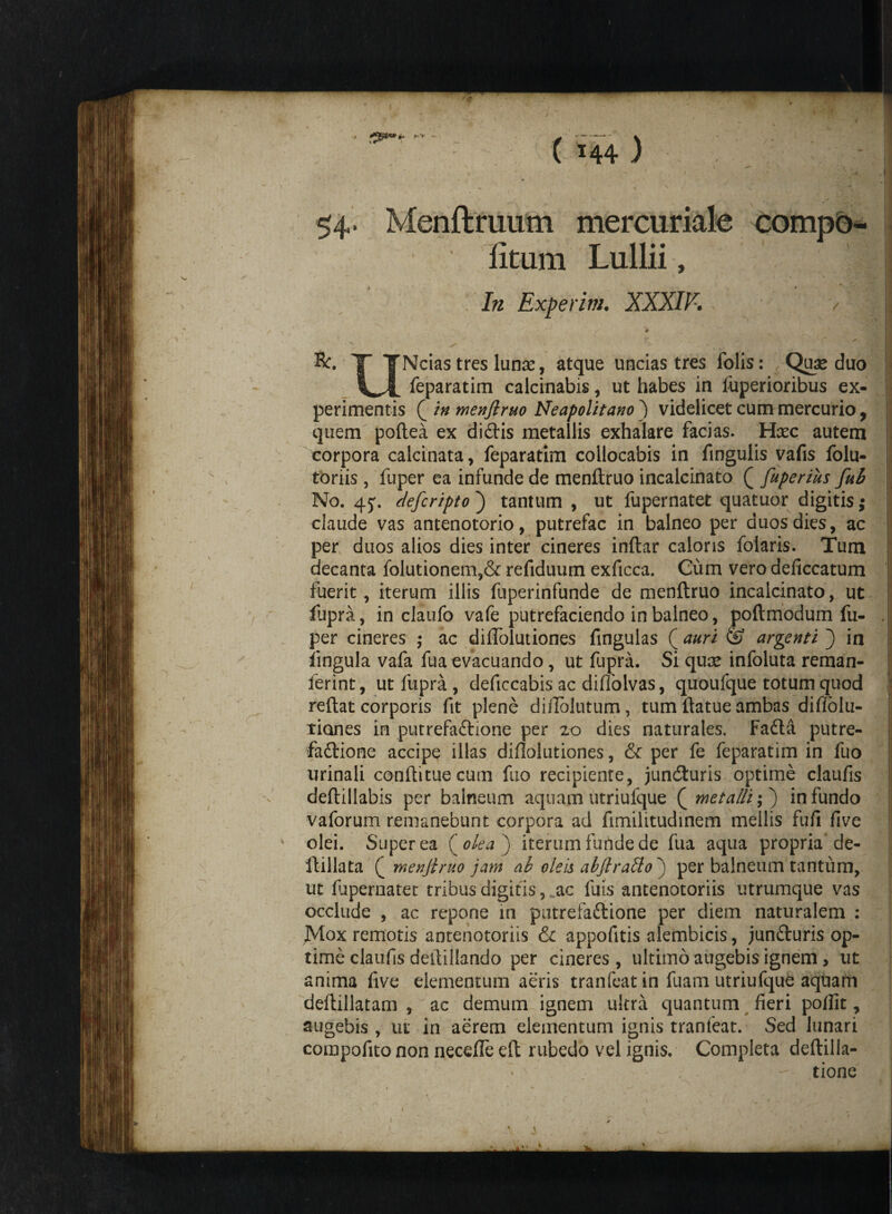 54* Menftruum mercuriale compo¬ titum Lullii, In Experim. XXXIV-. Bc. X TNcias tres lunae, atque uncias tres folis: Quas duo feparatim calcinabis, ut habes in fuperioribus ex¬ perimentis Q in menftruo Neapolitano') videlicet cum mercurio , quem poftea ex di£Hs metallis exhalare facias. Hsec autem corpora calcinata, feparatim collocabis in fingulis vafis folu- toriis , fuper ea infunde de menftruo incalcinato ( fuperius fub No. 4j. defcripto) tantum , ut fupernatet quatuor digitis; claude vas antenotorio, putrefac in balneo per duos dies, ac per duos alios dies inter cineres inftar caloris folaris. Tum decanta folutionem,& refiduum exficca. Cum vero deficcatum fuerit, iterum illis fuperinfunde de menftruo incalcinato, ut fupra, in claufo vafe putrefaciendo in balneo, poftmodum fu¬ per cineres ,• ac diffolutiones fingulas ( auri & argenti j in lingula vafa fua evacuando, ut fupra. Si quae infoluta reman- ferint, ut fupra , deficcabis ac diflolvas, quoufque totum quod reftat corporis fit plene diiTolutum, tum ftatue ambas diflolu- tiones in putrefa&ione per 20 dies naturales. Fadla putre¬ fa&ione accipe illas diftolutiones, & per fe feparatim in fuo urinali conftituecum fuo recipiente, junbturis optime claufis deftillabis per balneum aquam utriufque Qrnetaffi;j infundo vaforum remanebunt corpora ad fimilitudinem mellis fufi five olei. Super ea ( olea j iterum funde de fua aqua propria de- ftillata f menftruo jam ab oleis abftrado j per balneum tantum, ut fupernatet tribus digitis, ac fuis antenotoriis utrumque vas occlude , ac repone in putrefa&ione per diem naturalem : JVIox remotis antenotoriis & appofitis alembicis, jun&uris op¬ time claufis deilillando per cineres, ultimo augebis ignem > ut anima five elementum aeris tranfeat in fuam utriufque aquam deftillatam , ac demum ignem ultra quantum fieri pofiit, augebis , ut in aerem elementum ignis tranfeat. Sed lunari corapofito non necefle eft rubedo vel ignis. Completa deftilla- - tione