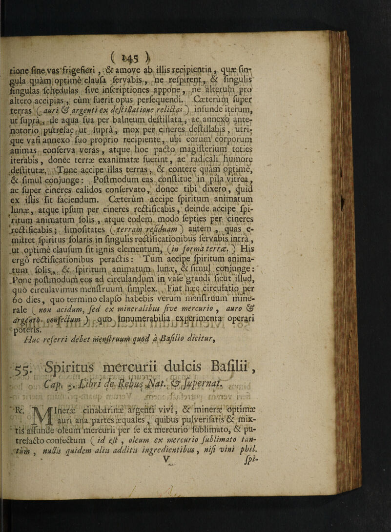 p / tione fine vas frigefieri ,& amove ab illis recipientia, qure fin* gula quam optime claufa fervabis, ne refpircnt, & fingulis lingulas fchedulas live infcriptiones ‘appone, ne alterum pro altero accipias,; cum fuerit opus perfequendi. Caterum fuper terras ( auri & argenti ex dejhllatione relictas j infunde iterum, ut fupra, de aqua fua per balneumdeftillata, ac annexo' ante- notorio putrefaCf Ut lupra , mox per cineres deftillabjs, utri¬ que vafi annexo fiio proprio recipiente, ubi eorum corporum animas conferva veras, atque hoc padto magifterium toties iterabis, donec terree exanimata fuerint, ac radicah humore deftitutar, wTflnc accipe illas terras , & cpntere quam optime, & fimul conjunge: Poftmodum eas conftitue in pila vitrea, ac fuper cineres calidos confervato, donec tibi dixero, quid ex illis Fit faciendum. Caterum accipe fpiritum animatum luna, atque ipfum per cineres redtificabis, deinde accipe fpi- ritum animatum folis,, atque eodem modo fepties per ciqeres rcidificabis; limofitates (_. terrani refiduam') autem , quas e- mittet fpiritus folaris in fingulis redtificationibus fervabis intra, ut optime claufum fit ignis elementum, (in forma terree. } His ergo redtificationibus peradhs: Tum accipe fpiritum anima¬ tum folis.,. & fpiritum . animatum luna, & fimul conjunge: Pone poftmodum eos ad cireulanddm in vafe grandi ftcut'illud, quo circulavimus menftruum fimplex. . Fiat hac circulatio per 60 dies, quo termino elapfo habebis verum menftruum mine¬ rale p non acidum, jed ex mineralibus five mercurio , auro & dmento. confettum ) quo innumerabilia experimenta operari poteris. Huc referri debet menflruum quod a Bafilio dicitur, i?' . Spiritus mercurii dulcis Bafilii, ‘ ' - ** t | j 1 \ •; • j Capi u.‘£ibri a& $at.: isrjypernaf. , * ^ i » fri° \ i ' Er. 'Ti^fflnera .cinabdriria argeriti vivi, & minera optima IV J. auri aria partes aquales , quibus pulverifatis & mix¬ tis affunde oleum'mercurii per fe ex mercurio fublimato, & pu- trefaifto confedtum f id ejl, oleum ex mercurio fublimato tan¬ tum , nullis quidem aliis additis ingredientibus, mfi vini phil. ‘ - Y. fPU |