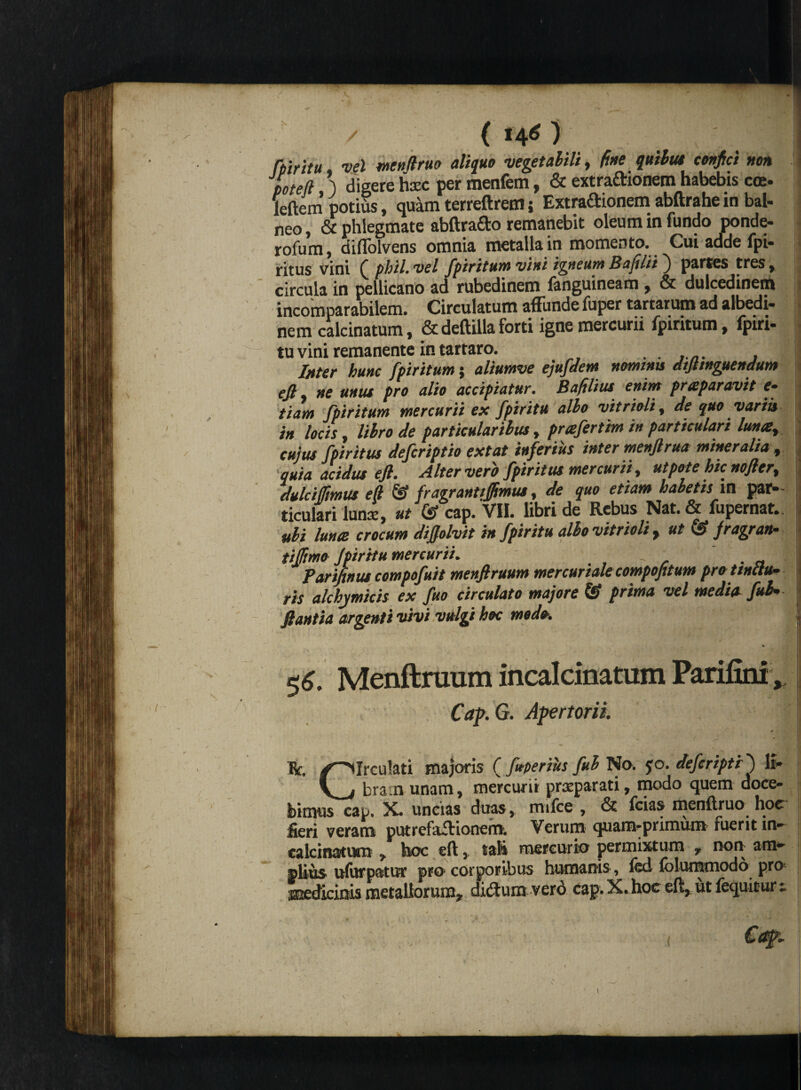 fpiritu vel mnfirm aliquo vegetabili, (ine quibus confici non poteft j digere haec per menfem, & extraftionem habebis coe. leftem potius, quam terreftrem; Extradionem abftrahe in bal- neo, & phlegmate abftra&o remanebit oleum in fundo ponde- rofum, diflblvens omnia metalla in momento. Cui adde fpi- ritus vini Q phil. vel fpiritum vini igneum Bajilii j partes tres, circula in pellicano ad rubedinem fanguineam , & dulcedinem incomparabilem. Circulatum affunde fuper tartarum ad albedi- nem calcinatum, &deftilla forti ignemercuru fpiritum, fpiri- tu vini remanente in tartaro. ...... , Inter hunc fpiritum j aliumve ejufdem nominu dtfitnguendum eJl ne unus pro alio accipiatur. Bafilius enim prceparavit e- tiam fpiritum mercurii ex fpiritu albo vitrioli, de quo variis in locis, libro de particularibus, prafertim in particulari luna cujus fpiritus defcriptio extat inferius inter menftrua mineralia , quia acidus e fi. Alter vero fpiritus mercurii, ut pote hic nofiert dulci/fimus e fi & fragrantiffimus, de quo etiam habetis in par¬ ticulari Iunx, ut & cap. VII. libri de Rebus Nat. & fupernat.. ubi luna crocum difiolvit in fpiritu albo vitrioli , ut & fragran* tiffimo fpiritu mercurii. 5 II Parifinus compofuit menftruum mercuriale compofitum pro tinctu* ris alchymicis ex fuo circulato majore & prima vel media fui* flantia argenti vivi vulgi hoc modo. j ■ '■ ypjwW'NV.» $6. Menftruum incalcinatum Parifini, Cap.G. Apertorii. o ii Ut. r~>Ireu!ati majoris ( fuperihs fub No. jo. deferipti ') lt- V j bra.n unam, mercurii praeparati, modo quem doce- bimuscap. X. uncias duas, m.fce , & fcias menftruo hoc fieri veram putrefaff ionem. Verum quam*primum fuerit in¬ calcinatum , hoc eft, tali mercurio permixtum r non am* piius ufurpatur pro corporibus humanis, fcd folummodo pro medicinis metallorum* didtum vero cap. X. hoc eft, ut fequitur 1 :■ . i Caf.