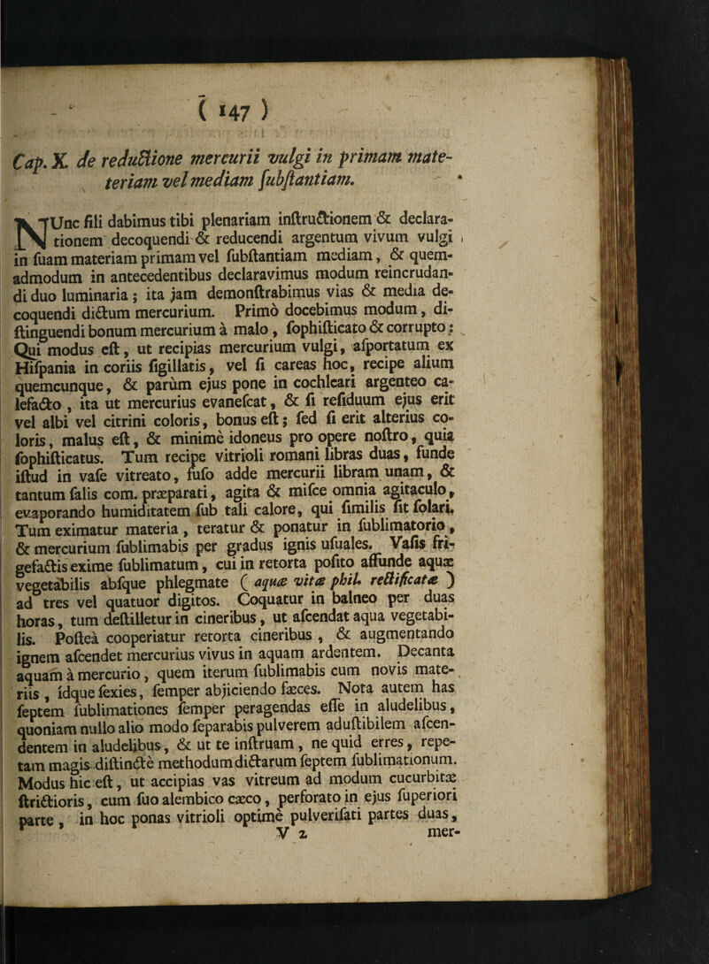 teriam vel mediam [ubftantiam. - • / |v \ '  NUac fili dabimus tibi plenariam inftru&ionem & declara¬ tionem decoquendi & reducendi argentum vivum vulgi , in fuam materiam primam vel fubftantiam mediam, & quem¬ admodum in antecedentibus declaravimus modum reincrudan- di duo luminaria; ita jam demonftrabimus vias & media de¬ coquendi didtum mercurium. Primo docebimus modum, di- ftinguendi bonum mercurium a malo, fophifticato & corrupto; Qui modus eft, ut recipias mercurium vulgi, afportatum ex Hifpania in coriis figillatis, vel fi careas hoc, recipe alium quemcunque, & parum ejus pone in cochleari argenteo ca- lefadto , ita ut mercurius evanefcat, & fi refiduum ejus erit vel albi vel citrini coloris, bonus eft; fed fi erit alterius co¬ loris , malus eft, & minime idoneus pro opere noftro, quia fophifticatus. Tum recipe vitrioli romani libras duas, funde iftud in vafe vitreato, fufo adde mercurii libram unam, & tantum falis com. praeparati, agita & mifce omnia agitaculo , evaporando humiditatem fub tali calore, qui fimilis fit iolan. Tum eximatur materia , teratur & ponatur in liiblimatorio, & mercurium fublimabis per gradus ignis ufuales. Vafis fri- gefaftis exime fublimatum, cui in retorta pofito affunde aqux vegetabilis abfque phlegmate ( ajue vite phiU retiificate ) ad tres vel quatuor digitos. Coquatur in balneo per duas horas, tum deftilletur in cineribus, ut afcendat aqua vegetabi¬ lis. Poftea cooperiatur retorta cineribus , & augmentando ignem afcendet mercurius vivus in aquam ardentem. Decanta aquam a mercurio, quem iterum fublimabis cum novis mate¬ riis , idque fexies, femper abjiciendo faeces. Nota autem has feptem fublimationes femper peragendas effe in aludelibus, quoniam nullo alio modo feparabis pulverem aduftibilem alcen- dentem in aludelibus, & ut te inftruam, ne quid erres, repe¬ tam magis-diftinde methodum diftarum feptem fublimanonum. Modus hic eft, ut accipias vas vitreum ad modum cucurbitae ftriftioris, cum fuo alembico cxco, perforato in ejus fuperiori parte . in hoc ponas vitrioli optime pulverifati partes duas,  * Vz mer-