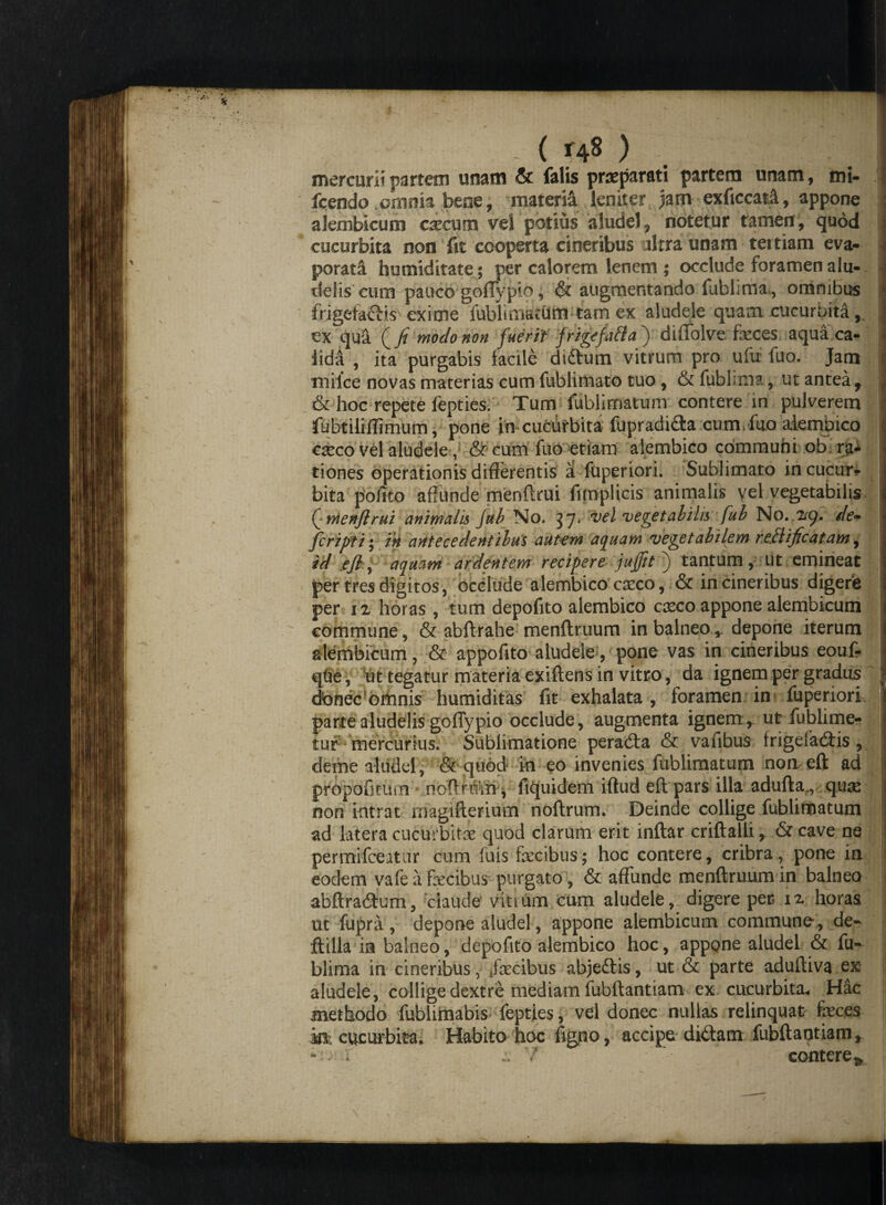 - ( ) mercurii partem unam & falis preparati partem unam, mi- fcendo .omnia bene, materii leniter jam exficcatA, appone akmbicum caecum vel potius aludel, notetur tamen, quod cucurbita non fit cooperta cineribus ultra unam tertiam eva¬ porati hu nuditate; per calorem lenem ; occlude foramen alu- delis cum pauco gofTypio, augmentando fublimai, omnibus frjgetactis exime lubliniaeUm tam ex aludele quam cucurbita ex qui (/ modo non fuerit frigefacta ) diffolve feces aqua ca¬ lida , ita purgabis facile di&um vitrum pro ufu fuo. Jam tnilce novas materias cum fublimato tuo , & fublima, ut antea 9 ^ & hoc repete fepties. Tum fuhlirmtum contere in pulverem ;5 fubtilifTimum, pone in cucurbita fupradida cum. fuo alembico aeco vel aludele& cum fuo etiam alembico communi ob ra¬ tiones operationis differentis a fuperiori. Sublimato in cucur* bita polito affunde menftrui funplicis animalis vel vegetabilis Q rrienftrui animalis fub No. 37. vel 'vegetabilis fub No. 29, de- feriptiy in antecedentibus autem aquam vegetabilem reflificatam , id eft, aquam ardentem reciperejujjtt^ tantum, ut emineat : per tres digitos, occlude alembico eseco, & in cineribus digere per n horas , tum depofito alembico caeco appone alembicum commune, & abftrahe menftruum in balneo,, depone iterum alembicum, & appofito aludele, pone vas in cineribus eouf- qfre, ut tegatur materia exiftens in vitro, da ignem per gradus jj dbnec omnis humiditas fit exhalata , foramen in fuperiori, partealudelisgoflypio occlude, augmenta ignemr ut fublimer tur mercurius. Subfimatione peradta & vafibus frigefadtis, deme altidel, & quod in eo invenies fublimatum non eft ad propofiruin noftrmn- llquidem iftud eft pars illa adufta., quae non intrat rnagifterium noftrum. Deinde collige feblinDatum ad latera cucurbitae quod clarum erit inftar criftalli, & cave ne permifeeatur cum fuis fecibus; hoc contere, cribra, pone in eodem vafe a fecibus purgato, & affunde menftruum in balneo abftradum, ciaude1 vitium cum aludele,; digere per 12 horas ut fupra, depone aludel, appone alembicum commune, ife- ftilla ia balneo, depofito alembico hoc, appone aludel & fu¬ blima in cineribus, fecibus abjedis, ut & parte aduftiva ex aludele, collige dextre mediam fubftantiam ex cucurbita, Hac methodo fublimabis fepties, vel donec nullas relinquat feces m cucurbita. Habito hoc figjno, accipe didam fubftantiam, *• f .. T' contere*