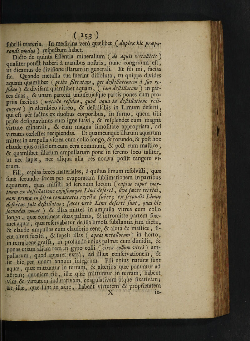 / ( *53 ) fubtili materia. In medicina vero quaelibet ( duplex hic prapa- randi modus ) refpe&um habet. Difto de quinta Edentia mineralium ( de aquis metallicis ) qualiter potelt haberi a inanibus noftris, nunc congruum eft, ut dicamus de divifione illarum in generali. Et fiii mi, facias fic. Quando metalla tua fuerint diiToluta, tu quippe divides aquam quamlibet ( prius filtratam , per dejlillationem a fuo re- jiduo ) & divifam quamlibet aquam, ( jam dejlillatam ) in par¬ tes duas, & unam partem uniufcujufque partis pones cum pro¬ priis fecibus ( metallo refiduo, quod aqua in dfl illatione reli¬ querat j in alembico vitreo, & deftillabis in Limum deferti, quieft aer faftus ex duobus corporibus, in furno, quem tibi prius defignavimus cum igne fuavi, & refplendet cum magna virtute minerali, & cum magna limofitate appropriata, ad virtutes cceleftes recipiendas. Et quamcunque illarum aquarum mittes in ampulla vitrea cum collo longo, & rotundo, & poli hoc claude ejus orificium cum cera communi, & poft cum maftice, & quamlibet illarum ampullarum pone in fereno loco taliter, ut nec lapis, nec aliqua alia res nociva poffit tangere vi¬ trum. , Fili, capias feces materiales, a quibus limum refolvifti, qua: funt fecunda: feces per evaporatam fublimationem in partibus aquarum, quas mififti ad lerenum locum (capias caput mor¬ tuum ex defl illatione cujufcunque Limi deferti, ftve faces tertias, nam prima in filtro remanentes rejella fuere; ex Jeeundis Limus defer tus fuit deftillatus; faces vero Limi deferti funt, quas hic fecundas vocat j & illas mittes in ampulla vitrea cum collo longo, qua: contineat duas palmas, & intromitte partem (ux- met aquae, qua: refervabatur de illa limofa fubftantia jam dida, & claude ampullas cum clauforio cerae, & aluta & maftice, fi- cut alteri fecilti, &fepeli illas ( aquas metallorum ) in horto, in terra bene grafta, in profundo unius palmae cum dimidia, & ponas etiam aliam rem in gyro colli ( circa collum vitri') am¬ pullarum , quod apparet extra, ad illius confervationem, & fit hic per unum annum integrum. Fili unius natura: funt aquae, qu:e mittuntur in terram, & alterius quae ponuntur ad adrem; quoniam fili, iife quae mittuntur in terram, habent vim & virtutem indurativam, coagulativam atque fixativam; Et illae, qua: funt in aere, .habent virtutem & proprietatem X in-