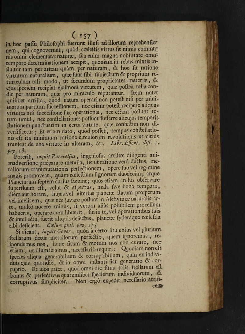 in, hoc pallii Philofophi fuerunt illufi ad illorum reprehenfio- nem, qui cognoverunt, quod coeleftis virtus fit nimis commu¬ nis omni dementata naturas, fuaenim magna nobilitate omni tempore determinationem accipit, quoniam in rebus mixtis in¬ fluitur tam per artem quam per naturam, & hoc fit ratione virtutum naturalium, quasfuntfibi fubjedtum& proprium re» tinaculum tali modo, ut fecundum proprietates materia, & ejus fpeciem recipiat ejufmodi virtutem , quas poftea talia con» dit per naturam, qux pro miraculo reputantur. Item notet quilibet artifta, quod natura operari non poteft nifi per mini¬ marum partium fucceflionem, nec etiam poteft recipere aliquas virtutes nifi fucceffione fuas operationis , nec etiam pofliint to¬ tum fimul, nec conftellationes poffunt fufferre alicujus temporis ftationem punduatim in certa virtute, quas conleftim non di- verfificetur; Et etiam dato, quod pollet, tempus conftellatio- nis eft ita minimum ratione circulorum revolutionis ut citius tranfeat de una virtute in alteram, &c. Libr. EJfent. clijl. 1.. pag. 18. # , Poterit, inquit Paracelfus, ingeniofus artifex diligenti ani- madverfione praeparare metalla, fic ut ratione vera duftus, me¬ tallorum tranfmutationis perfeftionem, opere fuo vel regimine magis promoveat, quam cceieftium fignoru m duodecim, atque Planetarum feptem curfus faciunt; quos etiam in his oblervare fuperfluum eft, velut & afpeitus, mala five bona tempora, diem aut horam, hujus vel alterius planetas flatum profperum vel infelicem, quas nec juvare poliunt in Alchymix naturalis ai- te, multo nocere minus, fi verum alias poflibilem proceflum habueris, operare cum libuerit, fin in te, vel operationibus tuis- & intelleftu. fuerit aliquis defedus, planetas fyderaque coeleftia: tibi deficient. Cozlum.phiL pag. izy. Si dicant, inquit Geber , quod a certo fitu unius vel plurium. ftellarum detur metallorum perfecftio, quem ignoremus , 1 e- fpondemus nos , hunc fkum & motum nos non cutare, nec etiam, ut illum fciamus, necefiarib requiri: Quoniam non eft ipecies aliqua generabilium & corruptibilium, quin ex indivi¬ duis ejus quotidie, & in omni inflanti fiat generatio & cor¬ ruptio. Et ideo patet, quod omni die fitus talis ftellarum eft bonus & perfedtivus quarumlibet fpecierum individuorum, & corruptivus fimpliciter. Non ergo expedit neceflano aitifi- I r ce®