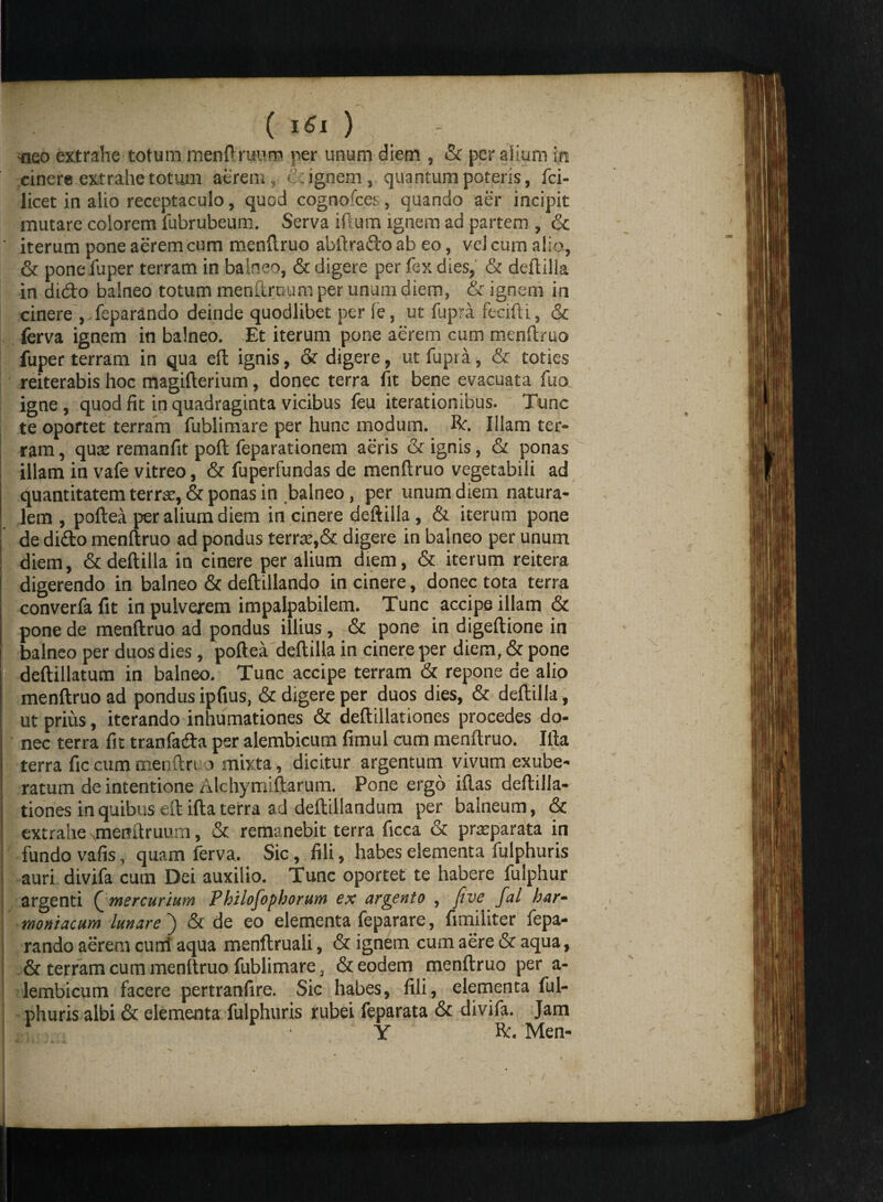 ( iSi ) - «eo extrahe totum menfiruurp per unum diem , & per alium in cinere extrahe totmn aerem ignem, quantum poteris, fci- licet in alio receptaculo, quod cognofcei, quando aer incipit mutare colorem fubrubeum. Serva illum ignem ad partem , & iterum pone aerem cum menftruo abftra&o ab eo, vel cum alio, & pone fuper terram in balneo, & digere per fex dies, & deftilla in di<fto balneo totum menftrnum per unum diem, & ignem in cinere , feparando deinde quodlibet per fe, ut fupra fecifti, & ferva ignem in balneo. Et iterum pone aerem cum menftruo fuper terram in qua eft ignis, & digere, ut fupra, & toties reiterabis hoc magifterium, donec terra fit bene evacuata fuo igne, quod fit in quadraginta vicibus feu iterationibus. Tunc te oportet terram fublimare per hunc modum. Re. Illam ter¬ ram , quas remanfit poft feparationem aeris & ignis, & ponas illam in vafe vitreo, & fuperfundas de menftruo vegetabili ad quantitatem terra:, & ponas in balneo, per unum diem natura¬ lem , poftea per alium diem incinere deftilla, & iterum pone , de dido menftruo ad pondus terrae,& digere in balneo per unum ! diem, & deftilla in cinere per alium diem, & iterum reitera digerendo in balneo & deftillando in cinere, donec tota terra converfafit in pulverem impalpabilem. Tunc accipe illam & pone de menftruo ad pondus illius, & pone in digeftione in balneo per duos dies , poftea deftilla in cinere per diem, & pone deftillatum in balneo. Tunc accipe terram & repone de alio menftruo ad pondus ipfius, & digere per duos dies, & deftilla, ut prius, iterando inhumationes & deftillationes procedes do¬ nec terra fit tranfatfta per alembicum fimul cum menftruo. Illa terra fic cum menftri o mixta, dicitur argentum vivum exube¬ ratum de intentione Alchymiftarum. Pone ergo iftas deftilla- I tiones in quibus eft ifta terra ad deftillandum per balneum, & extrahe uneitUruum, & remanebit terra ficca & prasparata in fundo vafis, quam ferva.. Sic, fili, habes elementa fulphuris auri divifa cum Dei auxilio. Tunc oportet te habere fulphur argenti Qmercurium Pbilofopborum ex arcento , five fal har- moniacum lunare ) & de eo elementa feparare, funditer fepa¬ rando aerem curri aqua menftruali, & ignem cum aere & aqua, & terram cum menftruo fublimare, & eodem menftruo per a- lembicum facere pertranfire. Sic habes, fili, elementa ful¬ phuris albi & elementa fulphuris rubei feparata & divifa. Jam ,? • • Y Re. Men-