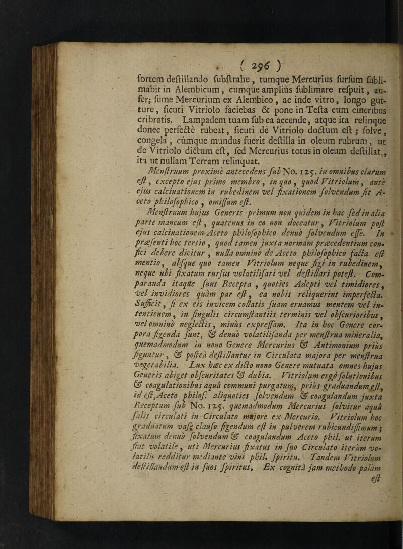 fortem deftillando fubftrahe, tumque Mercurius furfum fubii- mabit in Alembicum, cumque amplius fublimare refpuit, au¬ fer^ fume Mercurium ex Alembico , ac inde vitro, longo gut¬ ture, ficuti Vitriolo faciebas & poneinTefta cum cineribus cribratis. Lampadem tuam fub ea accende, atque ita relinque donec perfe&e rubeat, ficuti de Vitriolo dodtum eft ,• folve, congela , cumque mundus fuerit deftilla in oleum rubrum, ut de Vitriolo diftum eft, fed Mercurius totus in oleum deftillar, ita ut nullam Terram relinquat. Menflruum proxime antecedens fui No. 12J. in omnibus clarum eft , excepto ejus primo membro , in quo , quod Vitriolum , ante ejus calcinationem in ruhedinem vel fixationem folvendum fit A- ceto philofophico , omijfum eft. Menflruum hujus Generis primum non quidem in hac fed in alia parte mancum eft, quatenus in eo non doceatur, Vitriolum pofl ejus calcinationem Aceto philofophico de nido folvendum efe. In praefenti hoc tertio , quod tamen juxta normam prcecedentium con• fici debere dicitur , nulla omnino de Aceto philofophico fada eft mentio, abfque quo tamen Vitriolum neque figi in rubedinem , neque ubi fixatum rurfus volatilifari vel deflillari poteft. Com¬ paranda itaqUe fiunt Recepta , quoties Adepti vel timidiores, vel invidiores quam par eft, ea nobis reliquerint imperfefta. Sufficit, fi ex eis invicem coliatis fuam eruamus mentem vel in¬ tentionem, in fingulis circumftantiis terminis vel obfcurioribus , vel omnino negledis, minus expreffam. Ita in hoc Genere cor- pora figenda fiunt, & denuo volatilifianda per menftrua mineralia9 quemadmodum in nono Genere Mercurius & Antimonium prius figuntur , © poftea deftillantur in Circulata majora per menftrua vegetabilia. Lux htec ex dido nono Genere mutuata omnes hujus Generis abiget obficuritates @ dubia. Vitriolum ergofiolutionilus & coagulationibus aqua communi purgatum, prius graduandum eft, id eftyAceto philofi. aliquoties folvendum & coagulandum juxta Receptum fub No. i2j. quemadmodum Mercurius folvitur aquh falis circulati in Circulato majore ex Mercurio. Vitriolum hoc graduatum vaj\ claufio figendum eft in pulverem rubicundi fimum; fixatum denuo folvendum & coagulandum Aceto phil. ut iterum fiat volatile, uti Mercurius fixatus in fuo Circulato iterum vo¬ latilis redditur mediante vini phiL fpiritu. Tandem Vitriolum deHillandum eft in fisos fpiritus, Ex cognita jam methodo palam \ ' ’ ' ' eft