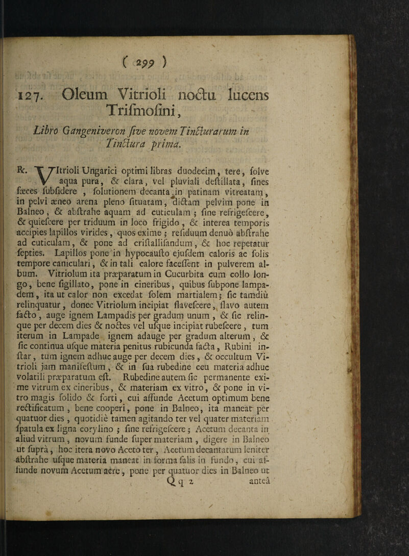 127- Oleum Vitrioli no6lu lucens Trifmoiini, Libro Gangeniveron five novem Tinffiurariwi in I •. * - 'v Tinffura prima. X TItrioli Ungarici optimi libras duodecim, tere, folve V aqua pura, & clara, vel pluviali deftiilata, fines fasces fubfidere , folutionem decanta in patinam vitreatam, in pelvi seneo arena pleno fituatam, *cii£tam pelvini pone in Balneo, & abftrahe aquam ad cuticulam ; fine refrigefcere, & quiefcere per triduum in loco frigido, & interea temporis accipies lapillos virides , quos exime ; refiduum denuo abftrahe ad cuticulam, & pone ad criftallifandum, & hoc repetatur fepties. Lapillos pone in hypocaufto ejufdem caloris ac folis tempore caniculari, & in tali calore faceflent in pulverem al¬ bum. Vitriolum ita prasparatum in Cucurbita cum collo lon¬ go, bene figillato, pone in cineribus, quibus fubpone lampa- dem, ita ut calor non excedat folem martialem ; fic tamdiu relinquatur, donec Vitriolum incipiat flavefcere, flavo autem fa<fto , auge ignem Lampadis per gradum unum , & fic relin¬ que per decem dies & noftes vel ufque incipiat rubefcere , tum iterum in Lampade ignem adauge per gradum alterum, & fic continua ufque materia penitus rubicunda fadta, Rubini in- ftar, tum ignem adhuc auge per decem dies, & occultum Vi¬ trioli jam manifeftum, & in fua rubedine ceu materia adhuc volatili prseparatum eft. Rubedine autem fic permanente exi¬ me vitrum ex cineribus, & materiam ex vitro, & pone in vi¬ tro magis folido & forti, cui affunde Acetum optimum bene re&ificatum , bene cooperi, pone in Balneo, ita manear per quatuor dies, quotidie tamen agitando ter vel quater materiam fpatulaex ligna corylino ; fine refrigefcere; Acetum decanta in aliud vitrum, novum funde fuper materiam , digere in Balneo ut fupra, hoc itera novo Aceto ter, Acetum decantatum leniter abftrahe ufque materia maneat in forma falis in fundo, cui af¬ funde novum Acetum acre, pone per quatuor dies ia Balneo ut Qq 2 antea '