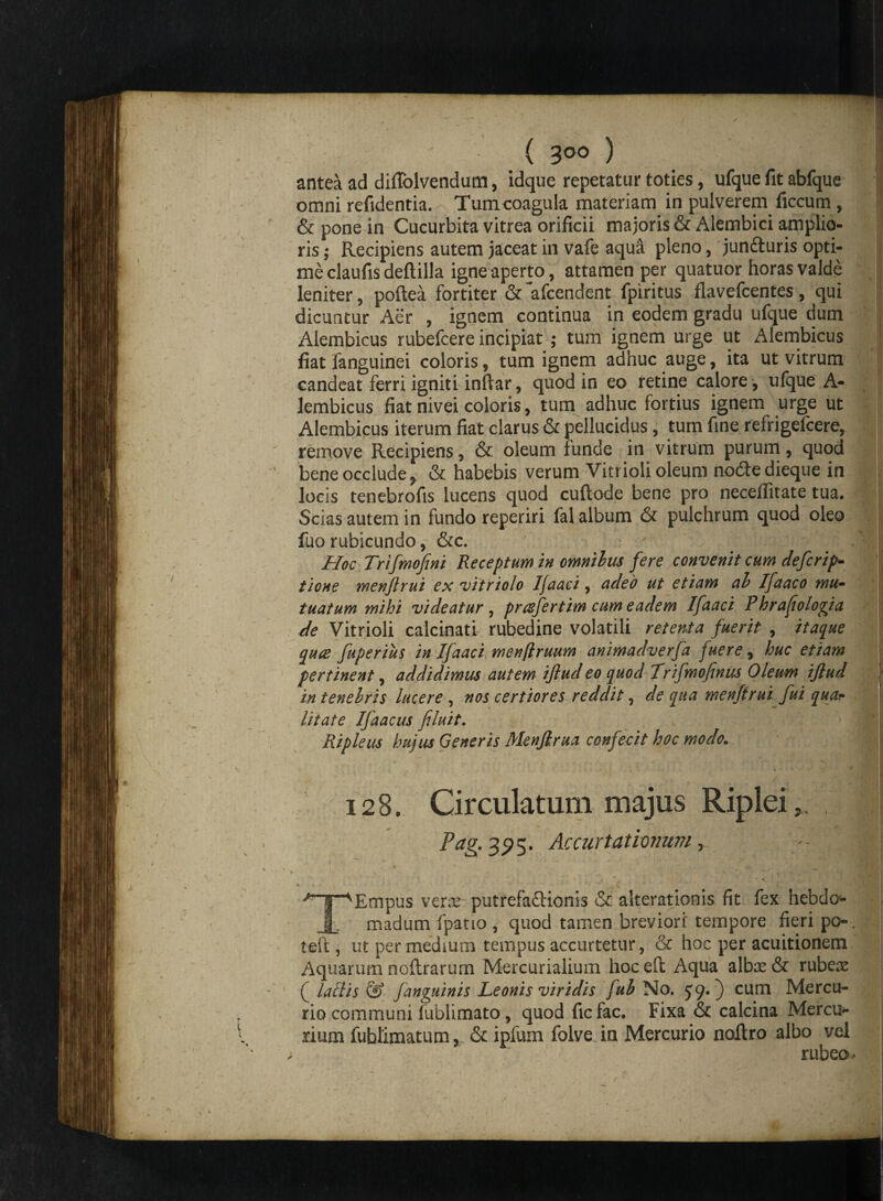 antea ad difiblvendum, idque repetatur toties, ufque fit abfque omni refidentia. Tumcoagula materiam in pulverem ficcum , & pone in Cucurbita vitrea orificii majoris & Alembici amplio¬ ris ; Recipiens autem jaceat in vafe aqua pleno, jun&uris opti¬ me claufis deflilla igne aperto, attamen per quatuor horas valde leniter, poftea fortiter &~afcendent fpiritus flavefcentes, qui dicuntur Aer , ignem continua in eodem gradu ufque dum Alembicus rubefcere incipiat ; tum ignem urge ut Alembicus fiat fanguinei coloris, tum ignem adhuc auge, ita ut vitrum candeat ferri igniti inftar, quod in eo retine calore , ufque A- lembicus fiat nivei coloris, tum adhuc fortius ignem urge ut Alembicus iterum fiat clarus & pellucidus, tum fine refrigefcere, remove Recipiens, & oleum funde in vitrum purum, quod bene occlude, & habebis verum Vitrioli oleum no&e dieque in locis tenebrofis lucens quod cuftode bene pro neceflitate tua. Scias autem in fundo reperiri fal album & pulchrum quod oleo luo rubicundo, &c. ' Hoc Trifmofini Receptum in omnilus fere convenit cum defcrip- tione men/lrui ex vitriolo Ifaaci, adeo ut etiam ab Ifaaco mu- tuatum mihi videatur , prafertim cum eadem Ifaaci Phrafiologia de Vitrioli calcinati rubedine volatili retenta fuerit , itaque qua fuperius in Ifaaci menflruum animadverfa fuere, huc etiam pertinent, addidimus autem ijlud eo quod Trifmofinus Oleum ijlud in tenebris lucere , nos certiores reddit, de qua menfirui fui qua? litate Ifaacus filuit. Ripleus hujus Generis Menjlrua confecit hoc modo„ 128. Circulatum majus Riplei,. Pag. 3 5? 5. Accurtationum y --- 'HT^Empus verre putrefa&ionis & alterationis fit fex hebdo* 1 madum fpatio , quod tamen breviori' tempore fieri po-, teft, ut per medium tempus accurretur, & hoc per acuitionem Aquarum noftrarum Mercurialium hocell Aqua albas & rubeas ( laciis & /anguinis Leonis viridis fub No. 59.) cum Mercu¬ rio communi fublimato, quod ficfac. Fixa & calcina Mercu¬ rium fuhlimatum, & ipfum folve in Mercurio noftro albo vel rubeo- y