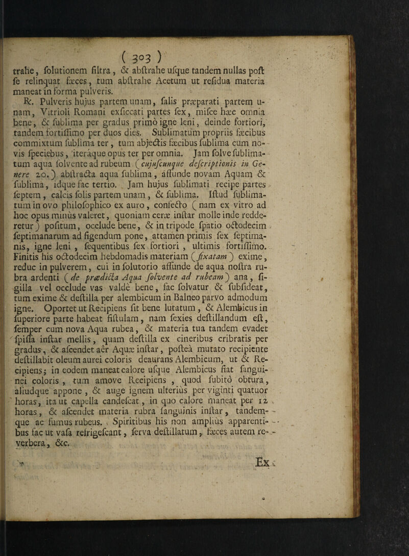 { 3°3 tralie, folutionem filtra, & abftrahe ufque tandem nullas poft fe relinquat faeces, tum abftrahe Acetum ut refidua materia maneat informa pulveris. R:. Pulveris hujus partem unam, falis praeparati partem li¬ nam, Vitrioli Romani exficcati partes fex, mifce hxc omnia bene, & fublima per gradus primo igne leni, deinde fortiori, tandem fortiffimo per duos dies. Sublimatum propriis facibus commixtum fublima ter, tum abjedftis facibus fublima cum na¬ vis fpeciebus, 'iteraque opus ter per omnia. Jam folve fublima- ~ tum aqua lolvente ad rubeum (cujufcunque defcriptionis in Ge¬ nere 20.) abftnufta aqua fublima, affunde novam Aquam & fublima, idquefac tertio. Jam hujus fublimati recipe partes , feptem, calcis folis partem unam , & fublima. Iftud fublima- tuminovo philofophico ex auro, confedfo (nam ex vitro ad hoc opus minus valeret, quoniam cenc inftar molle inde redde¬ retur) pofitum, occlude bene , & in tripode fpatio oftodecim feptimanarum ad figendum pone, attamen primis fex feptima- nis, igne leni , fequentibus fex fortiori , ultimis fortiffimo. Finitis his o&odecim hebdomadis materiam {fixatam ) exime, reduc in pulverem, cui infolutorio affunde de aqua noftra ru¬ bra ardenti ( de praedica Aqua folvente ad rubeam) ana, fi- gilla vel occlude vas valde bene, fac folvatur & fubfideat, tum exime & deftilla per alembicum in Balneo parvo admodum igne. Oportet ut Recipiens fit bene lutatum , & Alembicus in fuperiore parte habeat fiftulam, nam fexies deftillandum eft, femper cum nova Aqua rubea, & materia tua tandem evadet 'Tpiffa inftar mellis, quam deftilla ex cineribus cribratis per gradus, & afcendetaer Aqux inftar, poftea mutato recipiente deftillabit oleufri aurei coloris deaurans Alembicum, ut & Re¬ cipiens; in eodem maneat calore ufque Alembicus fiat fangui- nei coloris , tum amove Recipiens , quod fubito obtura, aliudque appone , & auge ignem ulterius per viginti quatuor horas, ita ut capella candefcat, in quo calore maneat per 12 horas, & afcendet materia rubra languinis inftar, tandem» que ac fumus rubeus. * Spiritibus his non amplius apparenti¬ bus fac ut vafa relrigefcant, /erva deftillatum, faces autem re¬ verbera, &c.