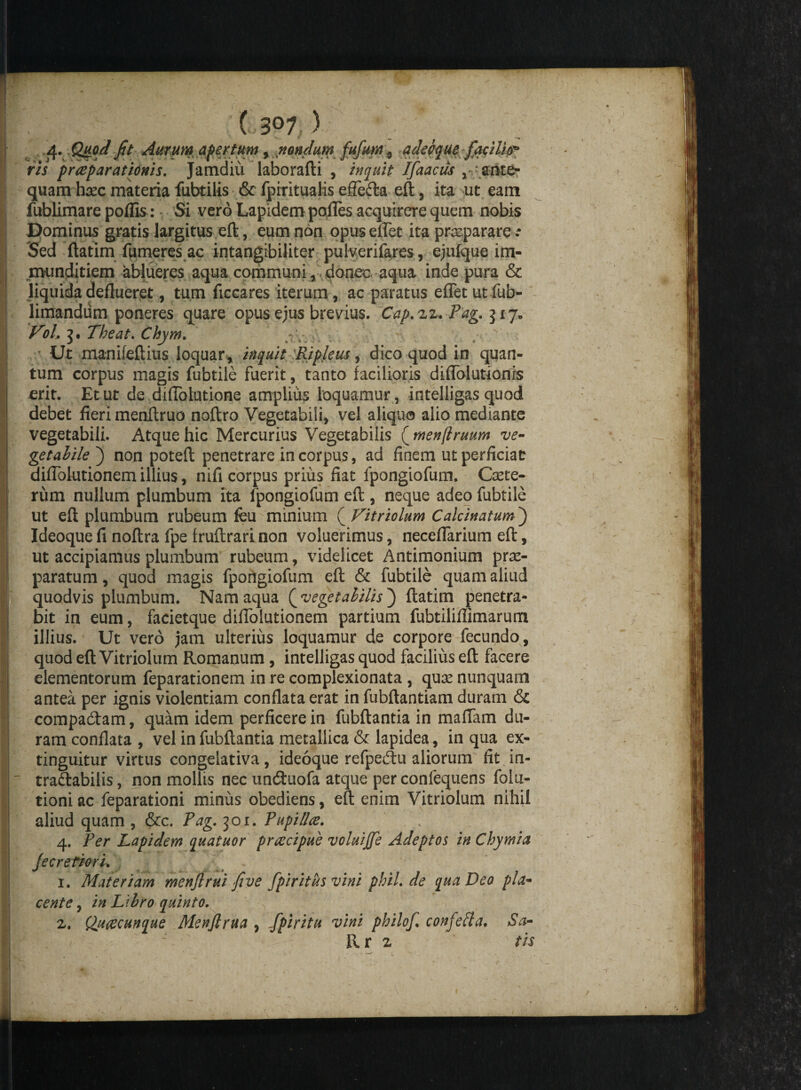 (iS°7 ) 4. Quod fit Aurum apertum, nondum fufum , adeo que facilia* ris praeparationis. Jamdiu laborafti , inquit IfaactJs y quam h^ec materia fubtilis & fpiritualis effecta eft, ita ut eam fublimare pofiis:* Si vero Lapidem pofles acquirere quem nobis Dominus gratis largitus eft, eum non opuseflet ita praeparare .* Sed ftatim Tumeres ac intangibiliter pulverifares, ejufque im¬ munditiem ablueres aqua communi , donec aqua inde pura & liquida deflueret, tum ficcares iterum, ac paratus eflet ut fub- limandum poneres quare opus ejus brevius. Cap.zz. Pag. Vol, 3. Theat. Chym. : V. Ut manifeftius loquar , inquit Ripleus, dico quod in quan¬ tum corpus magis fubtiie fuerit, tanto facilioris diflblutionis erit. Et ut de difiblutione amplius loquamur, intelligas quod debet fieri menftruo noftro Vegetabili, vel aliquo alio mediante vegetabili. Atque hic Mercurius Vegetabilis ( menflruum ve¬ getabile') non poteft penetrare in corpus, ad finem ut perficiat diflblutionem illius, nifi corpus prius fiat fpongiofum. Cete¬ rum nullum plumbum ita fpongiofum eft , neque adeo fubtiie ut eft plumbum rubeum feu minium (Vitriolum Calcinatum) Ideoque fi noftra fpe fruftrari non voluerimus, neceflarium eft, ut accipiamus plumbum rubeum, videlicet Antimonium prae¬ paratum , quod magis fpongiofum eft & fubtiie quam aliud quodvis plumbum. Nam aqua [vegetabilis) ftatim penetra¬ bit in eum, facietque diflblutionem partium fubtiliflimarum illius. Ut vero jam ulterius loquamur de corpore fecundo, quod eft Vitriolum Romanum, intelligas quod facilius eft facere elementorum feparationem in re complexionata , quce nunquam antea per ignis violentiam conflata erat in fubftantiam duram & compaCtam, quam idem perficere in fubftantia in maflam du¬ ram conflata , vel in fubftantia metallica & lapidea, in qua ex- tinguitur virtus congelativa, ideoque refpeCtu aliorum fit in¬ tractabilis, non mollis nec unCtuofa atque per confequens folu- tioni ac feparationi minus obediens, eft enim Vitriolum nihil aliud quam , &c. Pag. 301. Pupi lice. v 4. Per Lapidem quatuor proecipue voluiffe Adeptos in (thymia Jecretiori. 1. Materiam menflrui fi ve fpiritiis vini phil.de qua Deo pla¬ cente , in Libro quinto. z. Qu&cunque Menfirua , fpiritu vini philof. confefta, Sa- Rr z ' tis