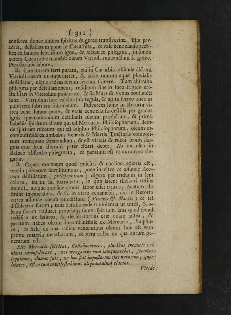 conferva donec omnes fpiritus & gutto tranfiverint. His per- adis, deftillatum pone in Cucurbita, & vafe bene claufo redi- fica ex balneo ientiffimo igne, & afcendet phlegma , in fundo autem Cucurbito manebit oleum Vitrioli rubicundum & grave. / Perado hoc labore, . R. Limaturam ferri puram, cui in Cucurbita affunde didum Vitrioli oleum ut ffupernatet, & adde tantum aqusc pluvialis deftillato, ufque videas oleum ferrum folvere. Tum abftrahe phlegma per deftillationem, refiduum fine in loco frigido cri- ftallifari in Vitriolum pulchrum, & fic Mars & Venus conjundi funt. Vitriolum hoc' calcina fub tegula, & agita ferreo unco in pulverem fubtilem fubrubeum. Pulverem hunc in Retorta vi- - trea bene lutata pone, & vafis beneclaufis deftilla per gradus ignis quemadmodum deftillafti oleum pra^didum, & primo habebis fpiritum album qui eft Mercurius Philofophorum; dein¬ de fpiritum rubeum qui eft fulphur Philofophorum, oleum in- combuftibile ex ambabus Veneris & Martis Tinduris compofi- tum nunquam feparandum , & eft viridis & rubei leonis fan- guis quo Rex illorum pater cibari debet. Ab hoc oleo in Balneo abftrahe phlegmata, & paratum eft ut aurum eo tin¬ gatur. R. Caput mortuum quod pulchri & coccinei coloris eft, tere in pulverem fubtiliffimum , pone in vitro & affunde Ace- * tum deftillatum ( philofophicum ) digere per triduum in leni cabre , ita ut fal extrahatur, in quo latent thefauri totius mundi, abfquequofa!e omnis labor eifet irritus; Acetum ab¬ ftrahe in cineribus, & fal in vitro remanebit, cui in Retona vitrea aliunde oleum praedictum ( Veneris & Martis ) & fal diffolvetur ftatim; tum deftilla eadem violentia ut antea, & o- leum fecum traducet proprium fuum fpiritum falis quod fernel re&ifica ex balneo, & decies fortius erit quam antea , & paratum habes oleum incombultibile ex Mercuiio , Sulphu¬ re , & Sale ex una radice venientibus oleum hoc eft vera prima materia metallorum , & vera radix ex qua aurum ge¬ neratum eft. ... . . Hic Mercurii fpiritus, .Co/luhorutores, pluribus incautis tjcI nimis inconfiderate , vel arroganter eum infequentibus, jc lentes loquimur, damno fuit, ne hoc fiat impofierum ejus naturam, qua¬ litates , & ortum mamfejlalimus aliquantulum clarius.