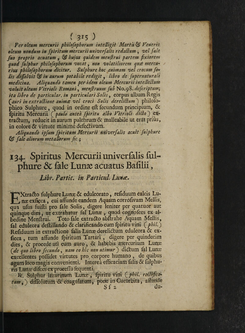 f 3r5 3 Per oleum mercurii philofophorum intelligit Martis & Feneris oleum nondum in fpiritum mercurii univerfalis redaftum , vel fale fuo proprio acuatum , & hujus quidem menflrui partem fixiorem quod fulphur philofophorum vocat, non •Volatiliorem quae mercu¬ rius philofophorum dicitur. Sulphure hoc animam vel crocum fo* lis dijfolvit & in aurum potahile redigit, lihro de fupernaturali medicina. Aliquando tamen per idem oleum Mercurii intellettum voluit oleum Fitrioti Romani, menflruum fui No.gft.defcriptuw; ita lihro de particular. in particulari Solis, corpus album Regis Qauri in extraftione animae vel croci Solis de re Udum j philofo phico Sulphure, quod in ordine eft fecundum principium, & fpiritu Mercurii ( paulo antea fpiritu alio Fitrioli dido) ex* tra&um, reducit in aurum pulchrum & malleabile ut erat prius, in colore & virtute minime defectivum. Aliquando ipfum fpiritum Mercurii univerfalis acuit fuiphure & fale aliorum metallorum fic ; i “» 7^' *, j ' - » • “ ' , 134. Spiritus Mercurii univerfalis fui¬ phure 3c fale Lunse acuatus Bafilii, hibr. Partic. in Particul. Luna. 0 EXtra&o fuiphure Lunae & edulcorato, refiduum calcis Lu- nae exficca, cui affunde eandem Aquam corrofivam Mellis, qua ufus fuifti pro fale Solis, digere leniter per quatuor auc quinque dies, ut extrahatur fal Lunae , quod cognofces ex al- bedine Menflrui. Toto fale extrado abftrahe Aquam Mellis, fal edulcora deftillando & clarificando cum fpiritu vini (phil.y Refiduum in extradione falis Lunae derelidum edulcora & ex¬ ficca , tum affunde fpiritum Tartari , digere per quindecim dies, & procede uti cum auro, & habebis mercurium Lunse (de quo libro fecundo, nam eo hic non utimur ) didum lal Lunae excellentes poffidet virtutes pro corpore humano, de quibus agam loco magis convenienti. Interea efficaciam falis & fulphu-' ris Lunae difces ex proceffu fequenti. Bf. Sulphur feztttittom Lunae, fpiritu vini ( phil. reBifict* faw ,) diffolutuffi & cbaguldum, pone in CueOrbita, affande