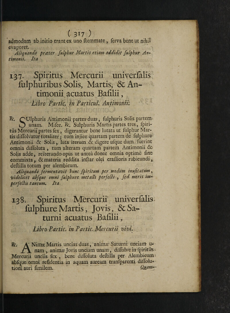 \ 3*7 ) admodum ab initio erant ex uno {lemmate, ferva bene ut nihil evaporet. Aliquando praeter fulphur Martis etiam addidit fulphur An- timonii. Ita . . »..4.. .4% * 4 * V. A* ~ / « • /->* / * 1 Mercurii univerfalis * \ Solis, Martis, & An- timonii acuatus Bafilii, 5* < • f—*> f' «* ~ * •> *■ t> -v 'T*’ Libro Ptirtic. in Partiatl. Antimonii. 137. Spiritus fulphuribus R. QUlphuris Antimonii partes* duas, fulphuris Solis partem - O unam. Mifce. R. Sulphuris Martis partes tres, fpiri- tus Mercurii partes fex, digerantur bene lutata ut fulphur Mar¬ tis diflolvatur totaliter; tum injice quartam partem de fulphure Antimonii & Solis, luta iterum & digere ufque dum fuerint omnia diffoluta , tum alteram quartam partem Antimonii & Solis adde, reiterando opus ut antea donec omnia optime fuit commixta , & materia reddita. inftar olei craffioris rubicundi y deftilla totum per alembicum. Aliquando fermentavit hunc fpiritum per modum inufiiattm, videlicet ahfque omni fulphure meta di perfetti , fedmeris im- perfeftis tantum• Ita, 138. Spiritus Mercurii univerfalis fulphure Martis, Jovis, & Sa¬ turni acuatus Bafilii, Libro. Paxtic. in Partic. Mercurii vivi. ftr. A NinteeMartis uncias duas, animas'Saturni unciam u«- XjL nam, animse Jovis unciam unam, diffolve in fpirittts • Mercurii unciis fex , bene diiloluta deftilla per Alembicum i ablque omni relidentia in aquam auream tranfparenti diflolu- tioniauri fimilem. . Quam»-