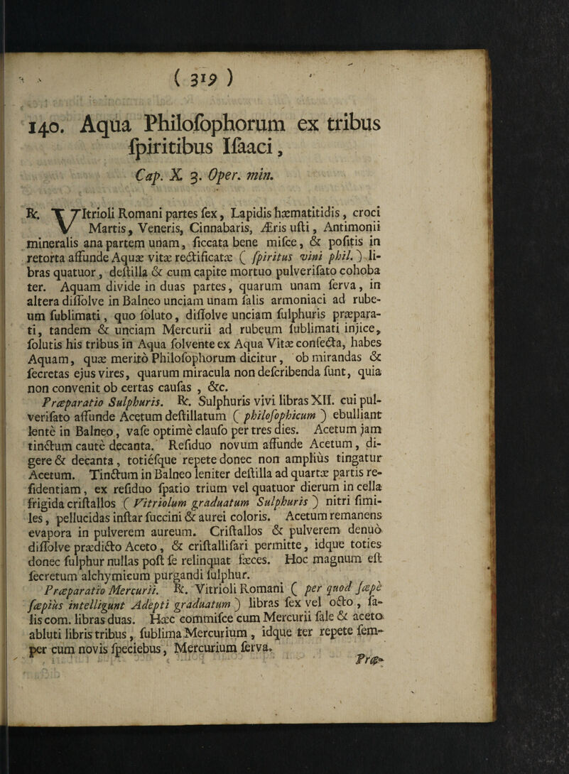 / ( 31? ) ? » • I1 ,• . » y » <- • * \ . i ' 1 , y 140. Aqua Philofophorum ex tribus fpiritibus Ifaaci, Cap. X 3. Oper. min. \ RX TItrioli Romani partes fex, Lapidis haematitid is, croci V Martis, Veneris, Cinnabaris, Airisufti, Antimonii mineralis ana partem utiam, ficcata bene mifce, & pofitis in retorta affunde Aquae vitae re&ificatae ( fpiritus vini phil.) li¬ bras quatuor, deftilla & cum capite mortuo pulverifato cohoba ter. Aquam divide in duas partes, quarum unam ferva, in altera diffolve in Balneo unciam unam falis armoniaci ad rube¬ um fublimati, quo foluto, diffolve unciam fulphuris praepara¬ ti, tandem & unciam Mercurii ad rubeum lublimati injice, folutis his tribus in Aqua folventeex Aqua Vitae confe£ta, habes Aquam, quae merito Philofophorum dicitur, ob mirandas & fecretas ejus vires, quarum miracula non defcribenda funt, quia non convenit ob certas caufas , &c. Prceparatio Sulphuris. Bc. Sulphuris vivi libras XII. cui pul¬ verifato affunde Acetum deftillatum ( philosophicum ) ebulliant lente in Balneo, vafe optime claufo per tres dies. Acetum jam tin£tum caute decanta. Reffduo novum affunde Acetum, di¬ gere & decanta, totiefque repete donec non amplius tingatur Acetum. Tinftum in Balneo leniter deftilla ad quartae partis re- fidentiam, ex reffduo fpatio trium vel quatuor dierum in cella frigida criftallos ( Vitriolum graduatum Sulphuris ) nitri fimi- les, pellucidas inftar fuccini & aurei coloris. Acetum remanens evapora in pulverem aureum. Criftallos & pulverem denuo diffolve praedifto Aceto, & criftallifari permitte, idque toties donec fulphur nullas poft fe relinquat faeces. Hoc magnum elt fecretum alchymicum purgandi fulphur. Frceparatio Mercurii. R. Vitrioli Romani ( per quod /ape fcepius intelligunt Adepti graduatum ) libras fex vel ofto , fa¬ lis com. libras duas. Haec commifce cum Mercurii fale & aceta abluti libris tribus, fublima Mercurium , idque ter repete fem- per cum novis fpeciebus, Mercurium ferva, v sa Fr F