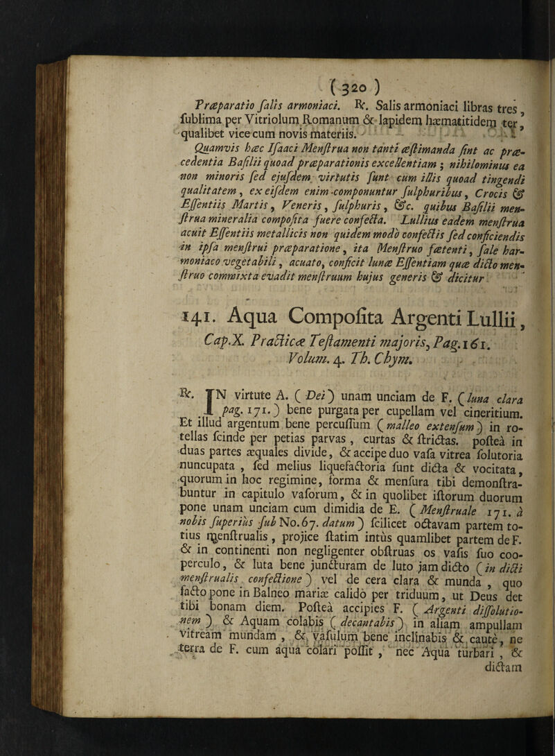 (3 20 ) Troparatio falis armoniaci. R. Salis armoniaci libras tres fublima per Vitriolum Romanum & lapidem hxmatitidern tqr? qualibet vice cum novis materiis. > 7 Quamvis hoc Ifaaci Menftrua non tanti oftimanda fint ac pro¬ cedentia Bafilii quoad praeparationis excellentiam ; nihilominus ea non minoris fed ejufdem virtutis funt cum i dis quoad tingendi qualitatem , exeifdem enim-componuntur fulphuribus, Crocis & Ejfentiis Martis, Veneris, fulphuris, &c. quibus Bafilii men¬ ftrua mineralia compofita fuere conferta. Lullius eadem menftrua acuit Ejfentiis metallicis non quidem modo confertis fed conficiendis in ipja menftrui praeparatione, ita Menftruo fretenti 9 fale har¬ moniae o vegetabili ? acuatof conficit lunae Effentiam quo dirto men¬ ftruo commixta evadit menftruum hujus generis © dicitur ii i* 4 i vi ( ~ 141. Aqua Compofita Argenti Lullii, Cap.X. P radie ee Tejl ament i jnajoris^ Pag. 161. Volum. 4. Th. Chym. IN virtute A. ( Dei) unam unciam de F. Qlurn clara 1 pag. 171.) bene purgata per cupellam vel cineritium. Et illud argentum bene percultum ( malleo extenjum) in ro¬ tellas fcinde per petias parvas , curtas & ftridas. poftea in •duas partes squales divide, & accipe duo vafa vitrea folutoria nuncupata , fed melius liquefadoria funt dida & vocitata, quorum in hoc regimine, forma & menfura tibi demonftra- buntur in capitulo vaforum, & in quolibet iftorum duorum pone unam unciam cum dimidia de E. ( Menflruale 111. a nolis fuperius fuh No.67. datum') fcilicet odavam partem to¬ tius i^enftrualis, projice ftatim intus quamlibet partem de F. & in continenti non negligenter obftruas os vafis fuo coo¬ perculo , & luta bene junduram de luto jam dido (in ditti menflrualis _ ccnfettione ) vel de cera clara & munda , quo fado pone in Balneo maris calido per triduum, ut Deus det tibi bonam diem. Poftea accipies F. ( Argenti diffolutio- nem ) & Aquam colabis ( decantabis) in aliam ampullam vitream mundam , & vafulum bene inclinabis & caute , ne terra de F. cum aqua 'colari poffit , nec Aqua turbari , & didam