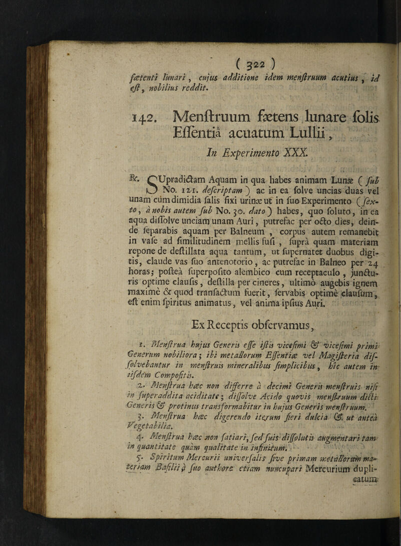 «* . ( 322 ) fetent i lunari, cujus additione idem menflruum acutius \ id ejl, nohilius reddit. 142. Menftruum foetens lunare fblis Eflentia acuatum Lullii, In Experimento XXX ' ' ' V • ’ • - 1 ' > V * . > : i QUpradidtam Aquam in qua habes animam Lun& ( fuh O No. 121. defcriptam j ac in ea folve uncias duas vel unam cum dimidia falis fixi urina* ut in fuo Experimento Qfex- to, a nobis autem fuh No. 30. dato) habes, quo foluto, in ea aqua dilTolve unciam unam Auri, putrefac per o£to dies, dein¬ de feparabis aquam per Balneum , corpus autem remanebit in vafe ad fimilitudinem mellis fufi , fupra quam materiam repone de deftillata aqua tantum, ut fupernatet duobus digi¬ tis, claude vas fuo antenotorio, ac putrefac in Balneo per 24 horas; poftea fuperpofito alembico cum receptaculo , junftu- ris optime claufis , deftilia per cineres, ultimo augebis ignem maxime & quod tranfadtum fuerit, fervabis optime claufum, eft enim fpiritus animatus , vel anima ipfius Auri. Ex Receptis obfervamus , 1. Menjlrua hujus Generis effe ijlis vicefimi vicefimi primi Generum nobiliora; ibi metallorum E fient ice vel Magijieria dif- folvebantur in menjlruis mineralibus fimplicibus, hic autem in rifdem Compofitis. 2» Menjlrua hcec non differre ct decimi Generis menjlruis ni fi ?n juperaddita aci dii at e; diffolve Acido quovis menflruum diti i Generis & protinus transformabitur in hujus Generis menjlruum. 5. Menjlrua haec digerendo ite/um fieri dulcia ut antea Vegetabilia. 4. Menjlrua haec non fatiari, fedfuhdifiohiiis augmentaritam in quantitate quam qualitate in. infinitum* • - 5. Spiritum Mercurii univerfali? Jive primam metallormn ma* teriam Bafilii # fuo aut Ime- etiam nuncupari Mercurium dupli¬ catu®'