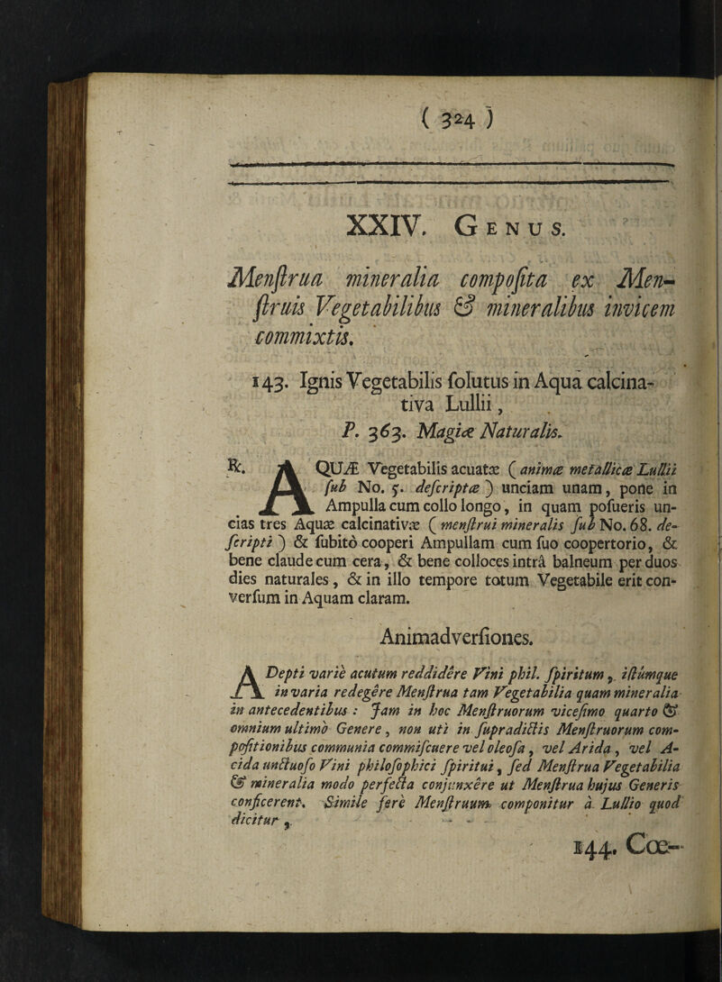 XXIV. Genus. Menflrua mineralia compoflta ex Men- (Imis Vegetabilibus & mineralibus invicem commixtis. 143. Ignis Vegetabilis folutus in Aqua calcina- tiva Lullii, P. 363. Magice Naturalis. ■ - * - v_i ic-v. .A •  , . R. jA QUAi Vegetabilis acuatas ( anima metallica Lullii LjL fub No. 5. defcripta ) unciam unam, pone in JlJL Ampulla cum collo longo, in quam pofueris un¬ cias tres Aquas calcinativas ( menftrui mineralis fub No. 68. de¬ fer ipti ) & fubito cooperi Ampullam cumfuo coopertorio, & bene claude cum cera , & bene colloces intr& balneum per duos dies naturales , &in illo tempore totum Vegetabile erit con- verfum in Aquam claram. Animadverfiones. ADepti varie acutum reddidere Vini phiL fpiritum , iflumque in varia redegere Menflrua tam Vegetabilia quam miner alia in antecedentibus : Jam in hoc Menfiruorum vicefimo quarto & omnium ultimo Genere, non uti in fupradiftis Menfiruorum com* pcfitionibus communia commifcuere vel vleofa, vel Arida , vel A- cida unliuofo Vini philofophici fpiritui, fed Menflrua Vegetabilia & mineralia modo perfefla conjunxere ut Menflrua hujus Generis conficerent. Simile fere Menflruum, componitur a. Lullio quod dicitur y - — - -