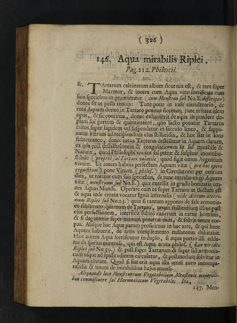 \ 4 Pag. 212. Philorcil \ T IV. ce: T Artarum calcinatum album ficut nix eft, & tere fuper Marmor , & incera cum Aqua vit^fomficajta cum fuis fpeciebus ut promittitur. ( cum Menjtruo fub NoXdefcripto) donec fit ut pailaienuis: Tunc pone in vafe circulatorio, & rota Aquam donec in Tartaro penitus fiecetur; puncreitera idem opus, • ^ccontima j^doiiec ^xf^uf^ntde.aqiia in pondere du¬ plam fui partem. &c quantitatem r quo Ifadto ponatur Tartarus tritus fuper lapidem velfufpendatur in facculo lineo, & fuppo- natur vitrum ad recipiendum ejus flillicidia, & hoc fiat in loco fubterraneo , donec totus Tartarus deftilletur in Aquam claram, ex qua ppft defiillatlonem & coagulationem fit fal mirabile & Naturi., qupd>PhiIofophi vocant fal petras & fulphur incombu- itibile [ proprie fal Tartari volatile) quod figit omne Argentum vivum. Ut autem habeas perferam Aquam vitas ( pro hoc opere re qui fit am.) pone Vinum ( philofi ) in Circulatorio per centum dies, ut rotetur cum fuis fpeciebus, & tunc extrahe ex^P Aquam Vitas ^ menfiruum fub No.S. ) quas excellit in gradu bonitatis om¬ nes Aquas Mundi. Operare cum ea fuper Tartaro ut didtum eft & aqua inde creata vocatur Ignis infernalis ( vide Acetum acerri¬ mum Riplei fub No.2 j.) quia fi tantum apponas de fale armonia- <:o fbbhmatq;quantqm de Tartaro , unqm ftillicidium illius pqrft e;us perfeftionem, interficit fubito cancrum in carne hominis, & fi deguttetur fuper manum penetrat eam , & folvit omne cor¬ pus. Abfque hac Aqua parum proficimus in hac arte, & qui hanc Aquam habuerit, de artis complemento nullatenus dubitabit* Ha;c autem Aqua fortificatur in duplo, fi asqua portio illi adda- de fpiritu minerali, qui eft Aqua acuta philofi ( Leo viridis Riplei jub N0.J9.) & poft fuper Tartarum & fuper fal armonia- cum ufque ad fpiflitudinem circulatur, &poftmodumfolvitur in A,quam claram. Quod fi fiat erit aqua ifta omni auro incompa¬ rabilis & unum de mirabilibus hujus mundi. :j .| f Aliquando loco Menflruorum Vegetabilium- Menfiruis minerali- bus commifcuere fal Harmoniacum Vegetabile; Ita, / , r 147* Men*