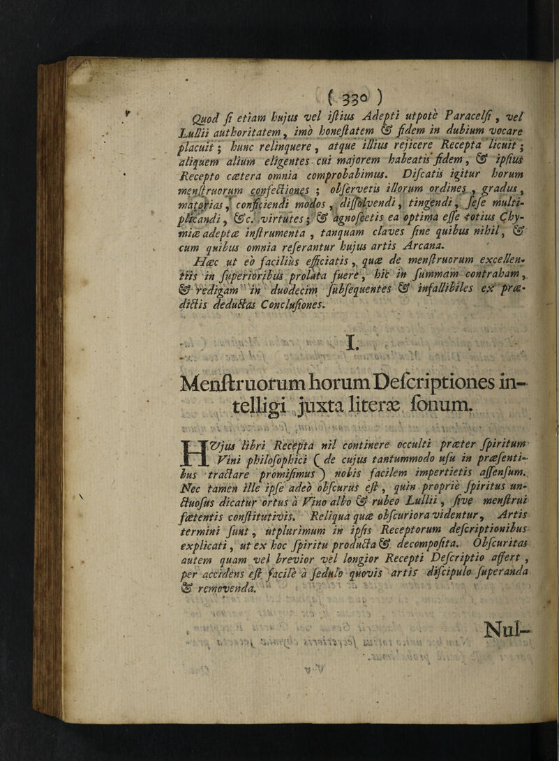 ( 33° ) Quod fi etiam hujus vel ifiius Adepti ut pote Paracelfi , vel LufJii authoritatem, imo honefiat em C£? fidem in dubium vocare placuit | hunc relinquere , ai que illius rejicere Recepta licuit; aliquem alium eligentes cui majorem habeatis fidem, @ ip/itis Recepto ccetera omnia comprobabimus. Difcatis iyfitur horum menliruorum confeftion.es ; obfervetis illorum ordines y gradus , major i as fconficiendi modos ,diplvendi, tingendi, ^ pltcandi ? &c. virtutes ; & agno fietis ea optima ejffe totius Chy- mire adeptae inflramenta , tanquam claves fine quibus nihil, (*?' quibus omnia referantur hujus artis Arcana. Haec ut eo facilius efficiatis quae de menftruoram exce/len: itis in fuperioribus prolata fuere, hic in fummam contraham, S? iedigam in duodecim fubfequentes & infallibiles ex prre* diftis deduftas Conclufiones* \ V * \ ■ -> » '■* r , t - t ■ . ' • ~\ , , , ■ . ; , ,, v , v > < , ; •. ; . ' , . . . Menftr uorum horum Defcriptiones in- telligi juxta literse fonum. A .AU i. Vjus libri Recepta nil continere occulti pr reter fpiritum^ __philofophici Q de cujus tantummodo ufu in prcefenti~ Ius traftare promifimus ) facilem impertietis ajjfenfum,x /sfec tamen ille ipfe adeo obfcurus efi, proprie Jpiritus un- ftuofus dicatur ortus a Vino alio & rubeo Lullii, yfa? menftrui f retentis confiitutivis* Reliqua qure obfiurior a videntur 9 Artis termini funt * ut plurimum in ipfis Receptorum defer iptionibus explicati, ut ex hoc fpiritu produfta&, decowpofeta.. Obfcuritas autem quam vel brevior vel longior Recepti Defcriptio affert , per accidens efi facile a Jedulo quovis artis difcipulo fuperanda ® removenda, ' :vr -r' J •-/ < V , V.YVmV^Y ■* ' A IT' v.i K.