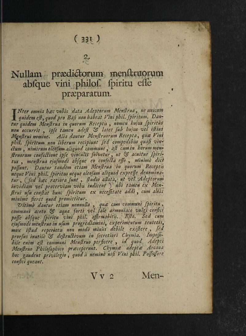 Nullam'] abique vini philof Ipiritu praeparatum INter omnia haec volis data Adeptorum Menflrua, ne unicum quidem ejl, quod pro Bafi non habeat Vini phil. fpiritum. Dan¬ tur quidem Menflrua in quorum Receptis , nomen hujus fpiritus non occurrit , ipfe tamen adeft 5) latet fub hujus vel iflius Mfnflrui nomine. Alia dantur Menflruorum Recepta, quae Vini phil. fpiritum non liberum recipiunt fed compedibus quafi vin¬ clum , nimirum oleofum aliquod commune, aft cum in horum men¬ flruorum confectione ipfe vinculis folvetur , ut & acuitur fpiri- tus , menflrua ejufmodi abfque eo confeCla efle , minime dici pofunt. Dantur tandem etiam Menflrua in quorum Receptis neque Vini phil. Jpiritus neque oleofum aliquod expreffe denomina¬ tur , CJed hcec rariora funt 9 (ludio allata^ * ut vel Adeptorum invidiam vel proterviam vobis indicent j ubi tamen ex Men- flrui ufu conflat hunc fpiritum ex necejjitate addi 7 cum alias minime fleret quod promittitur. Z/ltimb dantur etiam nonnulla 9 quae cum communi fpiritu, communi aceto & aqua forti vel fale armoniaco vulgi conflci pojfe abfque fpiritu vini phil. affirmabitis. Eflo. Sed cum ejufmodi menflruo in ufum progrediamini7 experimentum tentetis, mox iflud reperietis non modo minus debile exiflere , ftd prorfus inutile & deflruttivum in fecretiori Chymia. Impoffi- hile enim efl communi Menjlruo perficere y id quod Adepti Menflruo Philofophico prreceperunt. Chymiae adeptae Arcana hoc gaudent privilegio , quod a nemine ni fi Vini phil. Pofleffc^e confici queant. Vv 2 Men-