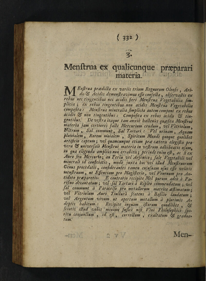 r v' • 3« Menftrua ex qualicunque praeparari materia. MEnftrua praedilia ex variis trium Regnorum Oleofis ? Ari- ^ Aciclis demonftravimus effe confetta , obfirvafiis ex relus nec tingentibus nec acidis fieri Menftrua Vegetabilia fim- f lici a ; ex rebus tingentibus non acidis Menftrua Vegetabilia compofita: Menftrua mineralia fimplicia autem componi ex relus acidis & non tingentibus : Compofita ex rebus acidis & tin¬ gentibus. De veftra itaque tam anxie h alienus quaefita Menflrui materia jam certiores falli Mercurium crudum, vel Vitriolum, Nitrum y Sal commune, Sal Tartari : Vel urinam , Aquam pluvialem 9 Rorem maialem \ Spiritum Mundi quoque quolibet artificio captum; vel quamcunque etiam prte cceteris elegifhs pro vera & univerfali Menflrui materia in veftrum adhibeatis ufum, in qua eligeqda amplius non errabitis ; perinde enim efl, ac fi ex Auro fiu Mercurio; an Feriis vel Arfinico; fale JVegetabili vel fninerali id conficiatis , modb^ juxta hoc'vel illud Menflruorum Genus procedatis y confide r antes tamen cujufnam ufus effi velitis menjlruum , ne Effentiam pro Magi (ter io, vel Venenum pro An¬ tidoto praeparetis; E contrario recipite Mei purum adeo a Pa- rifino decantatum; ve.l fdl Tartari a Ripleo commendatum • vel M commune a Paracelfo pro 'metallorum matrice ceftimatum; vel Vitriolum Auri Tinllura fcatens a Bafilio laudatum ; vel Argentum vivum ut apertum metallum a plurimis A. deptis halitum.: Recipite inquam iflorum quodlibet , & fetatis illud volis minime fuffici nifi Vini Fhilofophici fpi- ritu conjunctum , id e fi,. cor r edum , exaltatum & gradua- tum.