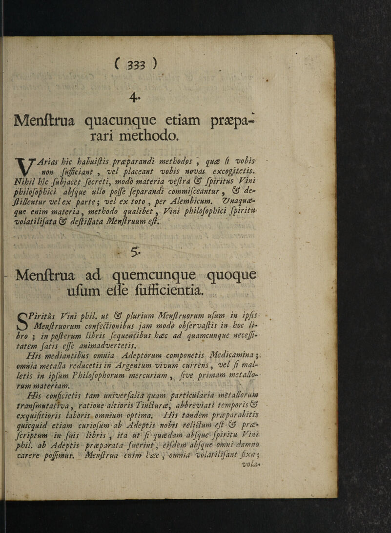 * . - *  * , * 1 *— • ■ • * . • »' 1 * \ ' • v ” *aT ' - * * 'V - - - - 4. ’ 4- Menftrua quacunque etiam praepa¬ rari methodo. # * VArtas hic habuiflis praeparandi methodos , quce fi volis non fufficiant , vel placeant volis novas excogitetis. Nihil hic fuljacet fecreti, modo materia veftra & fpiritus Fini philofophici abfque ullo poffe feparandi commifceantur 7 & de- flillentur vel ex parte; vel ex toto , per Alembicum. Unaquae¬ que enim materia, methodo qualibet, Fini philofophici fpiritu volat i lifat a & defiillata Menftruum efl. i , v r * . '• . v ' 4 * $• Menftrua ad quemcunque quoque ufum elie fufficientia. - • - * ' • Spiritus Fini phil. ut & plurium Menflruorum ufum in ipfis Menflruorum confeliionibus jam modo obfervaftis in hoc li¬ bro ; in pofterum libris fequentibus hac ad quamcunque necejfi-- tatem fatis effe animadvertetis. His mediantibus omnia Adeptorum componetis Medicamina y. omnia metalla reducetis in Argentum vivum currens, vel fi mal¬ letis in ipfum Philofophorum mercurium y five primam metallo-- rum materiam. His conficietis tam univerfalia quam particularia metallorum tranfmutativa , ratione altioris Tinbtura, abbreviati temporis & exquifitioris laboris omn-ium optima. His tandem praeparabitis quicquid etiam curiofum ab Adeptis nobis reliltum efi & prae- fcriptum in fui s libris , ita ut fi qu cedam abjque fpiri tu Fini phil ab Adeptis praeparata fuerint, eifdem abfque omni damno carere poffimus. Menftrua enim btze , omnia volat ilifan-t fixa'