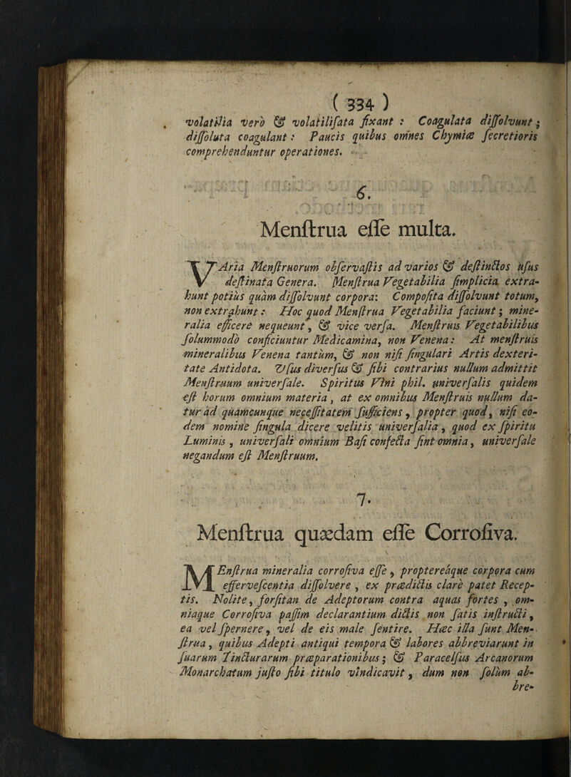 'volatilia vero & volatxlifata fixant : Coagulata dijfohunt; dijfohta coagulant: Paucis quibus omnes Chymiae fecretioris comprehenduntur operationes. ' . i 6. / X Menflrua efle multa. ^Aria Menjlruorum obfervaftis ad varios & deftintlos ufus defiinata Genera. Menflrua Vegetabilia fimplicia extra• hunt potius quam dijfolvunt corpora: Compofita dijfolvunt totum, non extrahunt: Hoc <quod Menflrua Vegetabilia faciunt; mine¬ ralia efficere nequeunt > & vice verfa. Menflruis Vegetabilibus folummodb conficiuntur Medicamina, non Venena: At men/truis mineralibus V°,nena tantum, & non nifi fingulari Artis dexteri¬ tate Antidota. Vfus diverfus & fibi contrarius nullum admittit Menftmum univerfale. Spiritus Vini phiL univerfalis quidem ejl horum omnium materia, at ex omnibus Menfiruis nullum da¬ tur ad quamcunque necejfitatem fufficiens, propter quod, nifi eo¬ dem nomine fingula dicere velitis univerfalia , quod ex fpiritu Luminis , univerfali omnium Baji confella fint omnia, univerfale negandum ejl Menflruum, 7. Menflrua quaedam efle Corrofiva. \ - MEnftrua mineralia corrofiva ejfe 9 propteredque corpora cum effervefcentia diffolvere , ex praedidis clare patet Recep¬ tis. Nolite, forfit an de Adeptorum contra aquas fortes , om- niaque Corrofiva pajfim declarantium didis non fatis infirudi, ea vel fpernere 9 vel de eis male fentire. Haec illa funt Men- Jlrua, quibus Adepti antiqui tempora & labores abbreviarunt in juarum Jindurarum praeparationibus; & Paracelfus Arcanorum Monarchatum jufto fibi titulo vindicavit 9 dum non folum ab- bre»